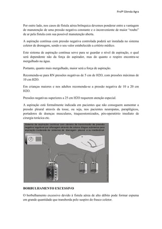 Profª Glenda Agra



Por outro lado, nos casos de fístula aérea brônquica devemos ponderar entre a vantagem
de manutenção de uma pressão negativa constante e o inconveniente de maior “roubo”
de ar pela fístula com sua possível manutenção aberta.

A aspiração contínua com pressão negativa controlada poderá ser instalada no sistema
coletor de drenagem, sendo o seu valor estabelecido a critério médico.

Este sistema de aspiração contínua serve para se guardar o nível de aspiração, o qual
será dependente não da força do aspirador, mas do quanto o respiro encontra-se
mergulhado na água.

Portanto, quanto mais mergulhado, maior será a força de aspiração.

Recomenda-se para RN pressões negativas de 5 cm de H2O, com pressões máximas de
10 cm H2O.

Em crianças maiores e nos adultos recomenda-se a pressão negativa de 10 a 20 cm
H2O.

Pressões negativas superiores a 25 cm H2O requerem atenção especial.

A aspiração está formalmente indicada em pacientes que não conseguem aumentar a
pressão pleural através da tosse, ou seja, nos pacientes neuropatas, paraplégicos,
portadores de doenças musculares, traqueostomizados, pós-operatório imediato de
cirurgia torácica etc.




BORBULHAMENTO EXCESSIVO

O borbulhamento excessivo devido à fistula aérea de alto débito pode formar espuma
em grande quantidade que transborda pelo suspiro do frasco coletor.
 