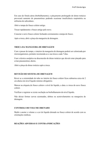 Profª Glenda Agra



Em caso de fístula aérea (borbulhamento), o pinçamento prolongado do dreno torácico
provocará aumento do pneumotórax podendo ocasionar insuficiência respiratória ou
enfisema de subcutâneo.

Abrir a tampa do frasco coletor antigo.

Trocar rapidamente o frasco antigo pelo novo.

Conectar o novo frasco coletor fechando corretamente a tampa do frasco.

Após a troca, abrir a pinça da mangueira de drenagem.



TROCA DA MANGUEIRA DE DRENAGEM

Com o passar do tempo, o interior da mangueira de drenagem poderá ser colonizada por
microorganismos, portanto recomenda-se a sua troca a cada 7 dias.

Usar a técnica asséptica na desconexão do dreno torácico que deverá estar pinçado para
evitar pneumotórax aberto.

Abrir a pinça do dreno torácico após a troca.



REVISÃO DO SISTEMA DE DRENAGEM

Rever se a extremidade do tubo no interior do frasco coletor ficou submersa cerca de 2
cm abaixo do nível líquido mínimo obrigatório.

Marcar na etiqueta do frasco coletor o nível do líquido, a data e a troca do novo frasco
coletor.

Verificar e registrar se existe oscilação ou borbulhamento do nível líquido.

Não deixar formar curvas acentuadas, dobras ou acotovelamentos na mangueira de
drenagem.



CONTROLE DO VOLUME DRENADO

Medir e anotar o volume e a cor do líquido drenado no frasco coletor de acordo com as
orientações médicas.



REAÇÕES ADVERSAS E CONTRA-INDICAÇÕES
 