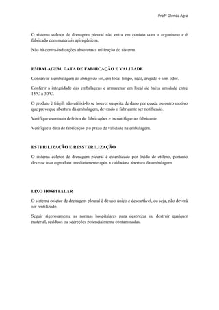 Profª Glenda Agra



O sistema coletor de drenagem pleural não entra em contato com o organismo e é
fabricado com materiais apirogênicos.

Não há contra-indicações absolutas a utilização do sistema.



EMBALAGEM, DATA DE FABRICAÇÃO E VALIDADE

Conservar a embalagem ao abrigo do sol, em local limpo, seco, arejado e sem odor.

Conferir a integridade das embalagens e armazenar em local de baixa umidade entre
15ºC a 30ºC.

O produto é frágil, não utilizá-lo se houver suspeita de dano por queda ou outro motivo
que provoque abertura da embalagem, devendo o fabricante ser notificado.

Verifique eventuais defeitos de fabricações e os notifique ao fabricante.

Verifique a data de fabricação e o prazo de validade na embalagem.



ESTERILIZAÇÃO E RESSTERILIZAÇÃO

O sistema coletor de drenagem pleural é esterilizado por óxido de etileno, portanto
deve-se usar o produto imediatamente após a cuidadosa abertura da embalagem.




LIXO HOSPITALAR

O sistema coletor de drenagem pleural é de uso único e descartável, ou seja, não deverá
ser reutilizado.

Seguir rigorosamente as normas hospitalares para desprezar ou destruir qualquer
material, resíduos ou secreções potencialmente contaminadas.
 