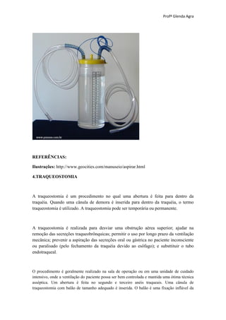 Profª Glenda Agra




REFERÊNCIAS:

Ilustrações: http://www.geocities.com/manuseio/aspirar.html

4.TRAQUEOSTOMIA



A traqueostomia é um procedimento no qual uma abertura é feita para dentro da
traquéia. Quando uma cânula de demora é inserida para dentro da traquéia, o termo
traqueostomia é utilizado. A traqueostomia pode ser temporária ou permanente.



A traqueostomia é realizada para desviar uma obstrução aérea superior; ajudar na
remoção das secreções traqueobrônquicas; permitir o uso por longo prazo da ventilação
mecânica; prevenir a aspiração das secreções oral ou gástrica no paciente inconsciente
ou paralisado (pelo fechamento da traquéia devido ao esôfago); e substtituir o tubo
endotraqueal.



O procedimento é geralmente realizado na sala de operação ou em uma unidade de cuidado
intensivo, onde a ventilação do paciente possa ser bem controlada e mantida uma ótima técnica
asséptica. Um abertura é feita no segundo e terceiro anéis traqueais. Uma cânula de
traqueostomia com balão de tamanho adequado é inserida. O balão é uma fixação inflável da
 