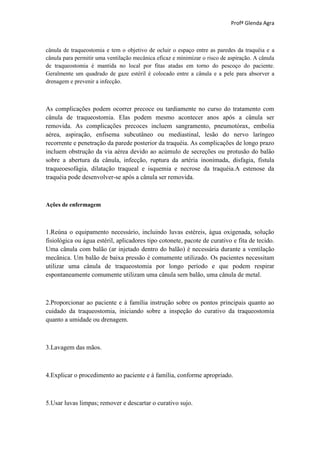 Profª Glenda Agra



cânula de traqueostomia e tem o objetivo de ocluir o espaço entre as paredes da traquéia e a
cânula para permitir uma ventilação mecânica eficaz e minimizar o risco de aspiração. A cânula
de traqueostomia é mantida no local por fitas atadas em torno do pescoço do paciente.
Geralmente um quadrado de gaze estéril é colocado entre a cânula e a pele para absorver a
drenagem e prevenir a infecção.



As complicações podem ocorrer precoce ou tardiamente no curso do tratamento com
cânula de traqueostomia. Elas podem mesmo acontecer anos após a cânula ser
removida. As complicações precoces incluem sangramento, pneumotórax, embolia
aérea, aspiração, enfisema subcutâneo ou mediastinal, lesão do nervo laríngeo
recorrente e penetração da parede posterior da traquéia. As complicações de longo prazo
incluem obstrução da via aérea devido ao acúmulo de secreções ou protusão do balão
sobre a abertura da cânula, infecção, ruptura da artéria inonimada, disfagia, fístula
traqueoesofágia, dilatação traqueal e isquemia e necrose da traquéia.A estenose da
traquéia pode desenvolver-se após a cânula ser removida.



Ações de enfermagem



1.Reúna o equipamento necessário, incluindo luvas estéreis, água oxigenada, solução
fisiológica ou água estéril, aplicadores tipo cotonete, pacote de curativo e fita de tecido.
Uma cânula com balão (ar injetado dentro do balão) é necessária durante a ventilação
mecânica. Um balão de baixa pressão é comumente utilizado. Os pacientes necessitam
utilizar uma cânula de traqueostomia por longo período e que podem respirar
espontaneamente comumente utilizam uma cânula sem balão, uma cânula de metal.



2.Proporcionar ao paciente e à família instrução sobre os pontos principais quanto ao
cuidado da traqueostomia, iniciando sobre a inspeção do curativo da traqueostomia
quanto a umidade ou drenagem.



3.Lavagem das mãos.



4.Explicar o procedimento ao paciente e à família, conforme apropriado.



5.Usar luvas limpas; remover e descartar o curativo sujo.
 