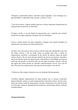Profª Glenda Agra




6.Preparar os suprimentos estéreis, incluindo a água oxigenada, o soro fisiológico ou a
água destiladda, os aplicadores tipo cotonete, o curativo e a fita.



7.Usar luvas estéreis. (Alguns médicos aprovam a técnica limpa para traqueostomia de
longo período em pacientes no domicílio).



8.Limpar a ferida e a asa da cânula de traqueostomia com o aplicador tipo cotonete
umedecido com água oxigenada. Enxaguar com soro fisiológico.



9.Lavar a cânula interna com água oxigenada e enxaguar com solução fisiológica ou
substituir por uma cânula nova interna descartável.



10.Após a nova fita estar no local, remover a fita de tecido suja substituindo-a por uma
fita limpa. Colocar a fita de tecido limpo na posição para fixar a cânula de
traqueostomia, inserindo a extremidade da fita através da abertura lateral da cânula
externa. Passar a fita em torno da parte posterior do pescoço do paciente, inserindo-a
através da abertura oposta da cânula externa. Junte ambas as extremidades em torno de
modo que elas possam se encontrar sobre um dos lados do pescoço. Estreite a fita até
que apenas dois dedos possam ser inseridos confortavelmente sob ela. Fixe com um
laço. Para uma nova traqueostomia, duas pessoas devem ajudar a troca da fita.



11.Remova as fitas antigas e descarte-as em um recipiente de biossegurança.



12.Embora algumas traqueostomias de longa duração com os estomas cicatrizados
possam dispensar curativo, as outras traqueostomias necessitam curativo. Em tais casos,
utilize um curativo estéril de traqueostomia, fixando-o firmemente sob as fitas de tecido
e envolvendo a cânula de traqueostomia de modo que a incisão fique coberta, conforme
mostrado adiante.




TRAQUESOSTOMIA
 