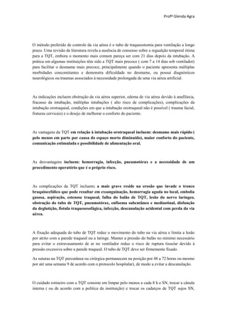Profª Glenda Agra




O método preferido de controle da via aérea é o tubo de traqueostomia para ventilação a longo
prazo. Uma revisão da literatura revela a ausência de consenso sobre a regualção temporal ótima
para a TQT, embora o momento mais comum pareça ser com 21 dias depois da intubação. A
prática em algumas instituições têm sido a TQT mais precoce ( com 7 a 14 dias sob ventilador)
para facilitar o desmame mais precoce, principalmente quando o paciente apresenta múltiplas
morbidades concomitantes e demonstra dificuldade no desmame, ou possui diagnósticos
neurológicos ou traumas associados à necessidade prolongada de uma via aérea artificial.



As indicações incluem obstrução da via aérea superior, edema de via aérea devido à anafilaxia,
fracasso da intubação, múltiplas intubações ( alto risco de complicações), complicações da
intubação orotraqueal, condições em que a intubação orotraqueal não é possível ( trauma facial,
fraturas cervicais) e o desejo de melhorar o conforto do paciente.



As vantagens da TQT em relação à intubação orotraqueal incluem: desmame mais rápido (
pelo menos em parte por causa do espaço morto diminuído), maior conforto do paciente,
comunicação estimulada e possibilidade de alimentação oral.



As desvantagens incluem: hemorragia, infecção, pneumotórax e a necessidade de um
procedimento operatório que é o próprio risco.



As complicações da TQT incluem: a mais grave reside na erosão que invade o tronco
braquiocefálico que pode resultar em exsanguinação, hemorragia aguda no local, embolia
gasosa, aspiração, estenose traqueal, falha do balão de TQT, lesão do nervo laríngeo,
obstrução do tubo de TQT, pneumotórax, enfisema subcutâneo e mediastinal, disfunção
da deglutição, fístula traqueoesofágica, infecção, descanulação acidental com perda da via
aérea.



A fixação adequada do tubo de TQT reduz o movimento do tubo na via aérea e limita a lesão
por atrito com a parede traqueal ou a laringe. Manter a pressão do balão no mínimo necessário
para evitar o extravasamento de ar no ventilador reduz o risco de ruptura tissular devido à
pressão excessiva sobre a parede traqueal. O tubo de TQT deve ser firmemente fixado.

As suturas na TQT percutânea ou cirúrgica permanecem na posição por 48 a 72 horas ou mesmo
por até uma semana 9 de acordo com o protocolo hospitalar), de modo a evitar a descanulação.



O cuidado rotineiro com a TQT consiste em limpar pelo menos a cada 8 h e SN, trocar a cânula
interna ( ou de acordo com a política da instituição) e trocar os cadarços de TQT sujos SN,
 