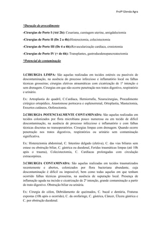 Profª Glenda Agra



*Duração do procedimento

-Cirurgias de Porte I (Até 2h): Cesariana, curetagem uterine, amigdalectomia

-Cirurgias de Porte II (De 2 a 4h):Histerectomia, colecistectomia

-Cirurgias de Porte III (De 4 a 6h):Revascularização cardíaca, crsniotomia

-Cirurgias de Porte IV (+ de 6h): Transplantes, gastroduodenopancreatectomia

*Potencial de contaminação



1.CIRURGIA LIMPA: São aquelas realizadas em tecidos estéreis ou passíveis de
descontaminação, na ausência do processo infeccioso e inflamatório local ou falhas
técnicas grosseiras; cirurgias eletivas atraumáticas com cicatrização de 1ª intenção e
sem drenagem. Cirurgias em que não ocorre penetração nos tratos digestivo, respiratório
e urinário.

Ex: Artroplastia do quadril, C.Cardíaca, Herniorrafia, Neurocirurgias, Procedimento
cirúrgico ortopédico, Anastomose portocava e esplenorrenal, Ortoplastia, Mastectomia,
Enxertos cutâneos, Ooforectomia.

2.CIRURGIA POTENCIALMENTE CONTAMINADA: São aquelas realizadas em
tecidos colonizados por flora microbiana pouco numerosa ou em tecido de difícil
descontaminação, na ausência de processo infeccioso e inflamatório e com falhas
técnicas discretas no transoperatórios. Cirurgias limpas com drenagem. Quando ocorre
penetração nos tratos digestivos, respiratórios ou urinário sem contaminação
significativa.

Ex: Histerectomia abdominal, C. Intestino delgado (eletiva), C. das vias biliares sem
estase ou obstrução biliar, C. gástrica ou duodenal, Feridas traumáticas limpas (até 10h
após o trauma), Colecistectomia, C. Cardíacas prolongadas com circulação
extracorpórea.

3.CIRURGIA CONTAMINADA: São aquelas realizadas em tecidos traumatizados
recentemente e abertos, colonizados por flora bacteriana abundante, cuja
descontaminação é difícil ou impossível, bem como todas aquelas em que tenham
ocorrido falhas técnicas grosseiras, na ausência de supuração local. Presença de
inflamação aguda na incisão e cicatrização de 2ª intenção, grande contaminação a partir
do trato digestivo. Obstrução biliar ou urinária.

Ex: Cirurgia do cólon, Debridamento de queimados, C. bucal e dentária, Fraturas
expostas (10h após o ocorrido), C. da orofaringe, C. gástrica, Câncer, Úlcera gástrica e
C. por obstrução duodenal.
 
