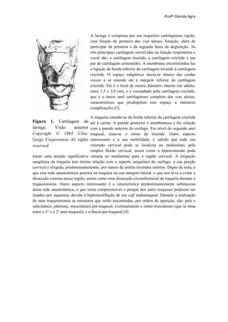 Profª Glenda Agra



                                   A laringe é composta por um esqueleto cartilaginoso rígido,
                                   com função de permeio das vias aéreas, fonação, além de
                                   participar da primeira e da segunda fases da deglutição. As
                                   três principais cartilagens envolvidas na função respiratória e
                                   vocal são: a cartilagem tireóide, a cartilagem cricóide e um
                                   par de cartilagens aritenóides. A membrana cricotireóidea faz
                                   a ligação da borda inferior da cartilagem tireóide à cartilagem
                                   cricóide. O espaço subglótico inicia-se abaixo das cordas
                                   vocais e se estende até à margem inferior da cartilagem
                                   cricóide. Ele é o local de menor diâmetro interno (no adulto,
                                   entre 1,5 e 2,0 cm), e é circundado pela cartilagem cricóide,
                                   que é o único anel cartilaginoso completo das vias aéreas,
                                   características que predispõem este espaço a inúmeras
                                   complicações [5].

                                     A traquéia estende-se da borda inferior da cartilagem cricóide
Figura 1. Cartilagem da              até à carina. A parede posterior é membranosa e faz relação
laringe.  Visão     anterior         com a parede anterior do esófago. Em nível do segundo anel
Copyright © 1995 Ciba-               traqueal, situa-se o istmo da tireóide. Outro aspecto
Geigy Corporation Ali rights         interessante é a sua mobilidade; é sabido que toda sua
reserved.                            extensão cervical pode se localizar no mediastino, pela
                                     simples flexão cervical, assim como a hiperextensão pode
trazer uma porção significativa situada no mediastino para a região cervical. A irrigação
sangüínea da traquéia tem íntima relação com o suporte sanguíneo do esófago; a sua porção
cervical é irrigada, predominantemente, por ramos da artéria tireóidea inferior. Digno de nota, é
que esta rede anastomótica penetra na traquéia na sua margem lateral, o que nos leva a evitar a
dissecção extensa nessa região, assim como uma dissecção circunferencial da traquéia durante a
traqueostomia. Outro aspecto interessante é a característica predominantemente submucosa
desta rede anastomótica, o que torna compreensível o porquê dos anéis traqueais poderem ser
lesados por isquemia, devido à hiperinsulfIação de um cuff endotraqueal. Durante a realização
de uma traqueostomia as estruturas que serão encontradas, por ordem de aparição, são: pele e
subcutâneo, platisma, musculatura pré-traqueal, eventualmente o istmo tireoideano (que se situa
entre o 1º e o 2º anel traqueal), e a fáscia pré-traqueal [4].
 