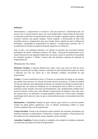 Profª Glenda Agra




Indicações

Historicamente, a traqueostomia foi desenvol- vida para promover a desobstrução das vias
aéreas. Com os avanços técnicos atuais, tais como laringoscópio e broncoscópio de fibra ótica,
as indicações tradicionais da traqueostomia (como por exemplo a epiglotite aguda e obstruções
tumorais) sofreram uma grande mudança. Nestas situações, a broncoscopia de fibra ótica
possibilita reservar a traqueostomia para uma situação eletiva, fugindo da maior incidência de
morbidade e mortalidade da traqueostomia de urgência. A traqueostomia, portanto, não é o
procedimento de escolha no manejo da obstrução aguda das vias aéreas [3] .

Hoje em dia, a sua principal utilização é no manejo de pacientes que necessitam períodos
prolongados de suporte ventilatório mecânico. Há, ainda, a utilização da traqueostomia com o
intuito de promover uma adequada limpeza das vias aéreas, mesmo na ausência de necessidade
de ventilação mecânica. A Tabela 1 resume estas três principais categorias de indicação da
traqueostomia [6]:

Obstrução das Vias Aéreas

Disfunção Laríngea. A paralisia abdutora das cordas vocais, que ocorre na lesão do nervo
laríngeo recorrente (por exemplo, durante a realização de uma tireoidectomia) pode levar desde
a obstrução leve das vias aéreas até a uma obstrução completa, necessitando de uma
traqueostomia.

Trauma. 1) Lesões maxilofaciais graves; 2) Fraturas ou transecções da laringe ou da traquéia,
que podem estar presentes nos traumas da porção anterior do pescoço; 3) Lesões da medula
cervical que impeçam uma manipulação do pescoço são situações encontradas no trauma onde a
abordagem das vias aéreas por intubação oro ou nasotraqueal torna-se difícil ou inviável. A
preferência nestas situações seria pela cricotireoidostomia, mas, freqüentemente, também não é
possível realizá-la. Nestes casos, está indicada a traqueostomia de urgência. Uma outra situa-
ção especial para a sua utilização é no grupo pediátrico (abaixo de 12 anos) onde a intubação
translaríngea não foi possível, uma vez que a cricotireoidostomia não é recomendada nesta faixa
etária [7].

Queimaduras e Corrosivos. Inalação de gases quentes, gases tóxicos ou corrosivos podem
resultar em edema glótico significativo. Caso os métodos translaríngeos falhem ou sejam
inviáveis, podemos fazer uso da traqueostomia.

Corpos Estranhos. Tentativas de retirada dos corpos estranhos são realizadas, inicialmente, por
manobras mecânicas ou endoscópicas. Comumente, ao chegar ao hospital, a vítima já passou da
fase aguda, por isso a traqueostomia, nessas situações, é pouco utilizada.

Anomalias Congênitas. Estenose da glote ou subglótica são exemplos de entidades conhecidas
no recém-nato que podem necessitar de traqueostomia.
 