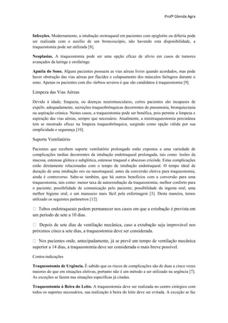 Profª Glenda Agra



Infecções. Modernamente, a intubação orotraqueal em pacientes com epiglotite ou difteria pode
ser realizada com o auxílio de um broncoscópio, não havendo esta disponibilidade, a
traqueostomia pode ser utilizada [8].

Neoplasias. A traqueostomia pode ser uma opção eficaz de alívio em casos de tumores
avançados da laringe e orofaringe.

Apnéia do Sono. Alguns pacientes possuem as vias aéreas livres quando acordados, mas pode
haver obstrução das vias aéreas por flacidez e colapsamento dos músculos faríngeos durante o
sono. Apenas os pacientes com dis- túrbios severos é que são candidatos à traqueostomia [9].

Limpeza das Vias Aéreas

Devido à idade; fraqueza, ou doenças neuromusculares, certos pacientes são incapazes de
expelir, adequadamente, secreções traqueobrônquicas decorrentes de pneumonia, bronquiectasia
ou aspiração crónica. Nestes casos, a traqueostomia pode ser benéfica, pois permite a limpeza e
aspiração das vias aéreas, sempre que necessário. Atualmente, a minitraqueostomia percutânea
tem se mostrado eficaz na limpeza traqueobrônquica, surgindo como opção válida por sua
simplicidade e segurança [10].

Suporte Ventilatório

Pacientes que recebem suporte ventilatório prolongado estão expostos a uma variedade de
complicações tardias decorrentes da intubação endotraqueal prolongada, tais como: lesões da
mucosa, estenose glótica e subglótica, estenose traqueal e abscesso cricóide. Estas complicações
estão diretamente relacionadas com o tempo de intubação endotraqueal. O tempo ideal de
duração de uma intubação oro ou nasotraqueal, antes da conversão eletiva para traqueostomia,
ainda é controverso. Sabe-se também, que há outros benefícios com a conversão para uma
traqueostomia, tais como: menor taxa de autoextubação da traqueostomia; melhor conforto para
o paciente; possibilidade de comunicação pelo paciente; possibilidade da ingesta oral; uma
melhor higiene oral; e um manuseio mais fácil pela enfermagem [3]. Desta maneira, temos
utilizado os seguintes parâmetros [12]:


um período de sete a 10 dias.


próximos cinco a sete dias, a traqueostomia deve ser considerada.


superior a 14 dias, a traqueostomia deve ser considerada o mais breve possível.

Contra-indicações

Traqueostomia de Urgência. É sabido que os riscos de complicações são de duas a cinco vezes
maiores do que em situações eletivas, portanto não é um método a ser utilizado na urgência [7].
As exceções se fazem nas situações específicas já citadas.

Traqueostomia à Beira do Leito. A traqueostomia deve ser realizada no centro cirúrgico com
todos os suportes necessários, sua realização à beira do leito deve ser evitada. A exceção se faz
 