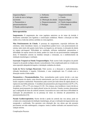 Profª Glenda Agra



traqueoesofágica                       c. Enfisema                traqueoinominada
d. Lesão do nervo laríngeo             subcutâneo                 c. Fístula
recorrente                             d. Obstrução da cânula     traqueoesofágica
e. Pneumotórax e                       e. Desposicionamento       d. Fístula traqueocutânea
pneumomediastino                       f. Disfagia                e. Dificuldade de
f. Parada cardiorrespiratória                                     extubação

Intra-operatórias

Sangramento. O sangramento das veias jugulares anteriores ou do istmo da tireóide é
facilmente controlado com ligaduras e cauterização cuidadosas. Manter a dissecção na linha
média evita a lesão das artérias carótidas ou veias jugulares.

Mau Posicionamento da Cânula. A presença de sangramento, exposição deficiente das
estruturas, istmo tireoideano intacto, ou inexperiência podem levar a um posicionamento do
estoma, tanto muito alto quanto muito baixo, na traquéia ou, até mesmo, à colocação da cânula
no espaço pré-traqueal. Dificuldade na ventilação, enfisema mediastinal, pneumotórax e
dificuldade em aspirar através da cânula, podem ser sinais de um posicionamento inadequado
desta. O tratamento consiste na imediata remoção e reinserção, ou o estabelecimento da
intubação translaríngea e ventilação.

Laceração Traqueal ou Fístula Traqueoesofágica. Pode ocorrer lesão iatrogênica da parede
traqueal ou da parede esofágica durante o procedimento. Esta complicação pode ser evitada com
uma exposição adequada da traquéia e introdução cuidadosa da cânula.

Lesão do Nervo Laríngeo Recorrente. Pode ocorrer, se a dissecção é, inadvertidamente,
efetuada lateralmente à traquéia. Felizmente, é uma complicação rara. É evitada com a
dissecção restrita à linha média.

Pneumotórax e Pneumomediastino. Pneu- momediastino pode ocorrer devido a um mau
posicionamento da cânula, como descrito anteriormente, que leva à dissecção de ar através do
tecido conjuntivo mediastinal. Pneumotórax pode ocorrer por lesão direta da cúpula pleural, ou
ruptura de uma bolha pulmonar. A incidência de pneumotórax pós-traqueostomia é de 0% a 4%,
em adultos, e 10% a 17% em crianças [11,18] . Em crianças, essa incidência é maior devido ao
freqüente posicionamento da cúpula pleural acima da clavícula. Estudos recentes demonstram
que a radiografia de tórax de controle somente é necessária nos casos onde houve dificuldade de
realização do procedimento ou na presença de sinais ou sintomas de pneumotórax ou
pneumomediastino [14].

Parada Cardiorrespiratória. Ocorre devido à perda do controle das vias aéreas, pode ser
evitada com a manutenção da intubação translaríngea, até que a realização da traqueostomia seja
assegurada e confirmada. Nos pacientes com obstrução das vias aéreas que não possuem
previamente um tubo endotraqueal, a traqueos- tomia é melhor realizada com anestesia local e
sedação mínima.

Complicações Precoces
 