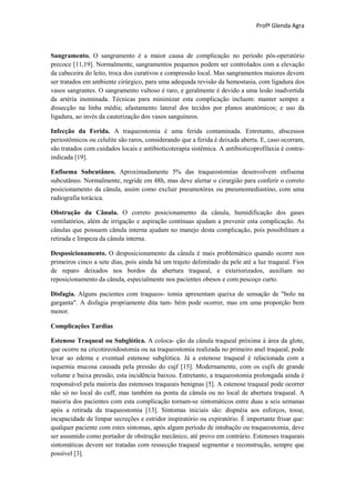 Profª Glenda Agra



Sangramento. O sangramento é a maior causa de complicação no período pós-operatório
precoce [11,19]. Normalmente, sangramentos pequenos podem ser controlados com a elevação
da cabeceira do leito, troca dos curativos e compressão local. Mas sangramentos maiores devem
ser tratados em ambiente cirúrgico, para uma adequada revisão da hemostasia, com ligadura dos
vasos sangrantes. O sangramento vultoso é raro, e geralmente é devido a uma lesão inadvertida
da artéria inominada. Técnicas para minimizar esta complicação incluem: manter sempre a
dissecção na linha média; afastamento lateral dos tecidos por planos anatómicos; e uso da
ligadura, ao invés da cauterização dos vasos sanguíneos.

Infecção da Ferida. A traqueostomia é uma ferida contaminada. Entretanto, abscessos
periostômicos ou celulite são raros, considerando que a ferida é deixada aberta. E, caso ocorram,
são tratados com cuidados locais e antibioticoterapia sistêmica. A antibioticoprofilaxia é contra-
indicada [19].

Enfisema Subcutâneo. Aproximadamente 5% das traqueostomias desenvolvem enfisema
subcutâneo. Normalmente, regride em 48h, mas deve alertar o cirurgião para conferir o correto
posicionamento da cânula, assim como excluir pneumotórax ou pneumomediastino, com uma
radiografia torácica.

Obstrução da Cânula. O correto posicionamento da cânula, humidificação dos gases
ventilatórios, além de irrigação e aspiração contínuas ajudam a prevenir esta complicação. As
cânulas que possuem cânula interna ajudam no manejo desta complicação, pois possibilitam a
retirada e limpeza da cânula interna.

Desposicionamento. O desposicionamento da cânula é mais problemático quando ocorre nos
primeiros cinco a sete dias, pois ainda há um trajeto delimitado da pele até a luz traqueal. Fios
de reparo deixados nos bordos da abertura traqueal, e exteriorizados, auxiliam no
reposicionamento da cânula, especialmente nos pacientes obesos e com pescoço curto.

Disfagia. Alguns pacientes com traqueos- tomia apresentam queixa de sensação de "bolo na
garganta". A disfagia propriamente dita tam- bém pode ocorrer, mas em uma proporção bem
menor.

Complicações Tardias

Estenose Traqueal ou Subglótica. A coloca- ção da cânula traqueal próxima à área da glote,
que ocorre na cricotireoidostomia ou na traqueostomia realizada no primeiro anel traqueal, pode
levar ao edema e eventual estenose subglótica. Já a estenose traqueal é relacionada com a
isquemia mucosa causada pela pressão do cujf [15]. Modernamente, com os cujfs de grande
volume e baixa pressão, esta incidência baixou. Entretanto, a traqueostomia prolongada ainda é
responsável pela maioria das estenoses traqueais benignas [5]. A estenose traqueal pode ocorrer
não só no local do cuff, mas também na ponta da cânula ou no local de abertura traqueal. A
maioria dos pacientes com esta complicação tornam-se sintomáticos entre duas a seis semanas
após a retirada da traqueostomia [13]. Sintomas iniciais são: dispnéia aos esforços, tosse,
incapacidade de limpar secreções e estridor inspiratório ou expiratório. É importante frisar que:
qualquer paciente com estes sintomas, após algum período de intubaçõo ou traqueostomia, deve
ser assumido como portador de obstrução mecânico, até provo em contrário. Estenoses traqueais
sintomáticas devem ser tratadas com ressecção traqueal segmentar e reconstrução, sempre que
possível [3].
 