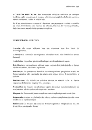 Profª Glenda Agra



4.CIRURGIA INFECTADA: São intervenções cirúrgicas realizadas em qualquer
tecido ou órgão, em presença do processo infeccioso(supuração local),Tecido necrótico,
Corpos estranhos e Feridas de origem suja.

Ex: C. do reto e ânus com exsudato, C. abdominal com presença de exsudato e conteúdo
de cólon, Nefrectomia com presença de infecção, Presença de vísceras perfuradas,
Colecistectomia por colecistite aguda com empiema.




TERMINOLOGIA ASSÉPTICA



Assepsia: são meios utilizados para não contaminar uma área isenta de
microorganismos.

Anti-sepsia: é a utilização de um produto anti-séptico numa área contaminada (tecido
humano).

Anti-séptico: é o produto químico utilizado para a realização da anti-sepsia.

Esterilização: é o procedimento utilizado para a completa destruição de todas as formas
de vida microbiana, inclusive a esporulada.

Desinfecção: é o processo de destruição de microorganismos patogênicos ou não, na
forma vegetativa (não esporulada) de artigos semi-críticos através de meios físicos e
químico.

Desinfectantes: são substâncias químicas capazes de destruir todas as formas
vegetativas de bactérias, fungos e vírus em artigos.

Germicidas: são produtos ou substâncias capazes de destruir indiscriminadamente ou
seletivamente microorganismos à temperatura ambiente.

Limpeza: é o fundamental para a remoção de matéria orgânica presente nos artigos.

Degermação: consiste na eliminação dos microorganismos patogênicos das mãos e dos
antebraços da equipe cirúrgica.

Sanificação: É o processo de destruição de microorganismos patogênicos ou não, em
áreas físicas consideradas limpas.
 