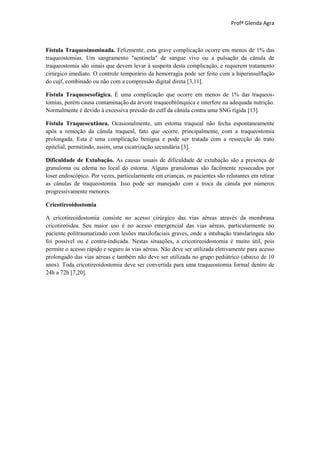 Profª Glenda Agra



Fístula Traqueoinominada. Felizmente, esta grave complicação ocorre em menos de 1% das
traqueostomias. Um sangramento "sentinela" de sangue vivo ou a pulsação da cânula de
traqueostomia são sinais que devem levar à suspeita desta complicação, e requerem tratamento
cirúrgico imediato. O controle temporário da hemorragia pode ser feito com a hiperinsulflação
do cujf, combinado ou não com a compressão digital direta [3,11].

Fístula Traqueoesofágica. É uma complicação que ocorre em menos de 1% das traqueos-
tomias, porém causa contaminação da árvore traqueobrônquica e interfere na adequada nutrição.
Normalmente é devido à excessiva pressão do cuff da cânula contra uma SNG rígida [13].

Fístula Traqueocutânea. Ocasionalmente, um estoma traqueal não fecha espontaneamente
após a remoção da cânula traqueal, fato que ocorre, principalmente, com a traqueostomia
prolongada. Esta é uma complicação benigna e pode ser tratada com a ressecção do trato
epitelial, permitindo, assim, uma cicatrização secundária [3].

Dificuldade de Extubação. As causas usuais de dificuldade de extubação são a presença de
granuloma ou edema no local do estoma. Alguns granulomas são facilmente ressecados por
loser endoscópico. Por vezes, particularmente em crianças, os pacientes são relutantes em retirar
as cânulas de traqueostomia. Isso pode ser manejado com a troca da cânula por números
progressivamente menores.

Cricotireoidostomia

A cricotireoidostomia consiste no acesso cirúrgico das vias aéreas através da membrana
cricotireóidea. Seu maior uso é no acesso emergencial das vias aéreas, particularmente no
paciente politraumatizado com lesões maxilofaciais graves, onde a intubação translaríngea não
foi possível ou é contra-indicada. Nestas situações, a cricotireoidostomia é muito útil, pois
permite o acesso rápido e seguro às vias aéreas. Não deve ser utilizada eletivamente para acesso
prolongado das vias aéreas e também não deve ser utilizada no grupo pediátrico (abaixo de 10
anos). Toda cricotireoidostomia deve ser convertida para uma traqueostomia formal dentro de
24h a 72h [7,20].
 