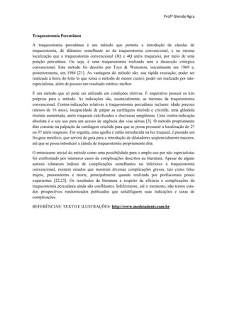 Profª Glenda Agra



Traqueostomia Percutânea

A traqueostomia percutânea é um método que permite a introdução de cânulas de
traqueostomia, de diâmetro semelhante ao da traqueostomia convencional, e na mesma
localização que a traqueostomia convencional (3Q e 4Q anéis traqueais), por meio de uma
punção percutânea. Ou seja, é uma traqueostomia realizada sem a dissecção cirúrgica
convencional. Este método foi descrito por Toye & Weinstein, inicialmente em 1969 e,
posteriormente, em 1986 [21]. As vantagens do método são: sua rápida execução; poder ser
realizada à beira do leito lo que torna o método de menor custo); poder ser realizado por não-
especialistas, além de possuir um resultado estético melhor.

É um método que só pode ser utilizado em condições eletivas. É imperativo possuir os kits
próprios para o método. As indicações são, essencialmente, as mesmas da traqueostomia
convencional. Contra-indicações relativas à traqueostomia percutânea incluem: idade precoce
(menos de 16 anos), incapacidade de palpar as cartilagens tireóide e cricóide, uma glândula
tireóide aumentada, anéis traqueais calcificados e discrasias sangüíneas. Uma contra-indicação
absoluta é o seu uso para um acesso de urgência das vias aéreas [3]. O método propriamente
dito consiste na palpação da cartilagem cricóide para que se possa presumir a localização do 2?
ou 3? anéis traqueais. Em seguida, uma agulha é então introduzida na luz traqueal, é passado um
fio-guia metálico, que servirá de guia para a introdução de dilatadores seqüencialmente maiores,
até que se possa introduzir a cânula de traqueostomia propriamente dita.

O entusiasmo inicial do método como uma possibilidade para o amplo uso por não especialistas
foi confrontado por inúmeros casos de complicações descritos na literatura. Apesar de alguns
autores relatarem índices de complicações semelhantes ou inferiores à traqueostomia
convencional, existem estudos que mostram diversas complicações graves, tais como falso
trajeto, pneumotórax e morte, principalmente quando realizada por profissionais pouco
experientes [22,23]. Os resultados da literatura a respeito da eficácia e complicações da
traqueostomia percutânea ainda são conflitantes. Infelizmente, até o momento, não temos estu-
dos prospectivos randomizados publicados que solidifiquem suas indicações e taxas de
complicações.

REFERÊNCIAS: TEXTO E ILUSTRAÇÕES: http://www.medstudents.com.br
 