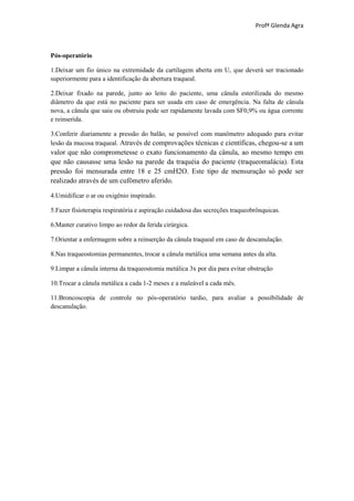 Profª Glenda Agra



Pós-operatório

1.Deixar um fio único na extremidade da cartilagem aberta em U, que deverá ser tracionado
superiormente para a identificação da abertura traqueal.

2.Deixar fixado na parede, junto ao leito do paciente, uma cânula esterilizada do mesmo
diâmetro da que está no paciente para ser usada em caso de emergência. Na falta de cânula
nova, a cânula que saiu ou obstruiu pode ser rapidamente lavada com SF0,9% ou água corrente
e reinserida.

3.Conferir diariamente a pressão do balão, se possível com manômetro adequado para evitar
lesão da mucosa traqueal. Através de comprovações técnicas e científicas, chegou-se a um
valor que não comprometesse o exato funcionamento da cânula, ao mesmo tempo em
que não causasse uma lesão na parede da traquéia do paciente (traqueomalácia). Esta
pressão foi mensurada entre 18 e 25 cmH2O. Este tipo de mensuração só pode ser
realizado através de um cufômetro aferido.

4.Umidificar o ar ou oxigênio inspirado.

5.Fazer fisioterapia respiratória e aspiração cuidadosa das secreções traqueobrônquicas.

6.Manter curativo limpo ao redor da ferida cirúrgica.

7.Orientar a enfermagem sobre a reinserção da cânula traqueal em caso de descanulação.

8.Nas traqueostomias permanentes, trocar a cânula metálica uma semana antes da alta.

9.Limpar a cânula interna da traqueostomia metálica 3x por dia para evitar obstrução

10.Trocar a cânula metálica a cada 1-2 meses e a maleável a cada mês.

11.Broncoscopia de controle no pós-operatório tardio, para avaliar a possibilidade de
descanulação.
 