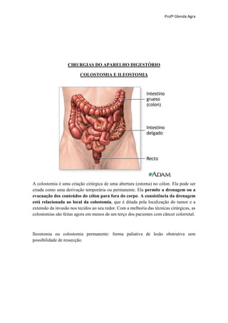 Profª Glenda Agra




                   CIRURGIAS DO APARELHO DIGESTÓRIO

                         COLOSTOMIA E ILEOSTOMIA




A colostomia é uma criação cirúrgica de uma abertura (estoma) no cólon. Ela pode ser
criada como uma derivação temporária ou permanente. Ela permite a drenagem ou a
evacuação dos conteúdos do cólon para fora do corpo. A consistência da drenagem
está relacionada ao local da colostomia, que é ditada pela localização do tumor e a
extensão da invasão nos tecidos ao seu redor. Com a melhoria das técnicas cirúrgicas, as
colostomias são feitas agora em menos de um terço dos pacientes com câncer colorretal.



Ileostomia ou colostomia permanente: forma paliativa de lesão obstrutiva sem
possibilidade de ressecção.
 