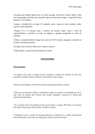 Profª Glenda Agra



5.Permita que líquido tépido entre no cólon devagar. Se houver cólicas, feche o tubo
com um grampo e permita que o paciente repouse antes de prosseguir. A água deve fluir
durante 5 a 10 minutos.

6.segure a bainha/tubo no lugar 10 segundos após a água ter sido instilada; então,
remova-a delicadamente.

7.Espere 10 a 15 minutos para a maioria do retorno; então, seque o final da
conexão/bainha e prenda-a ao topo, ou aplique o grampo apropriado ao final da
conexão.

8.Deixe a conexão/bainha no lugar por cerca de 30-45 minutos, enquanto o paciente se
levanta e caminha por perto.

9.Limpe a área com um sabão suave e água e seque-a.

10.Recoloque o curativo da colostomia ou a bolsa.



                                       COLOSTOMIA



Pré-operatório:



1.O preparo físico para a cirurgia envolve aumentar a estamina do paciente nos dias que
precedem a cirurgia e limpar o intestino no dia anterior ao da cirurgia;



2.Dieta rica em líquidos, 24 a 48 horas antes da cirurgia,para diminuir a massa;



3.Dieta rica em proteínas, calorias e carboidratos e pobre em resíduo é recomendada, por vários
dias, antes da cirurgia, para fornecer uma nutrição adequada e minimizar as cólicas pela
diminuição da peristalse;



3.Se o paciente estiver no hospital nos dias que precedem a cirurgia, NPT pode ser necessária
para repor nutrientes que estão em falta, vitaminas, minerais.



4.Antibióticos como o sulfato de canamicina (Kantrex), eritromicina e o sulfato de neomicina
são administrados um dia antes da cirurgia para reduzir a bactéria intestinal.
 