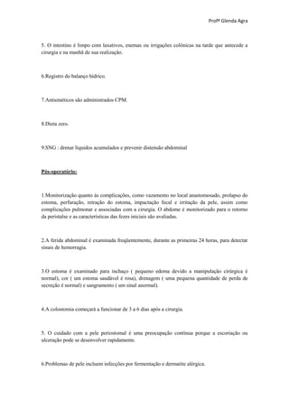 Profª Glenda Agra



5. O intestino é limpo com laxativos, enemas ou irrigações colônicas na tarde que antecede a
cirurgia e na manhã de sua realização.



6.Registro do balanço hídrico.



7.Antieméticos são administrados CPM.



8.Dieta zero.



9.SNG : drenar líquidos acumulados e prevenir distensão abdominal



Pós-operatório:



1.Monitorização quanto às complicações, como vazamento no local anastomosado, prolapso do
estoma, perfuração, retração do estoma, impactação fecal e irritação da pele, assim como
complicações pulmonar e associadas com a cirurgia. O abdome é monitorizado para o retorno
da peristalse e as características das fezes iniciais são avaliadas.



2.A ferida abdominal é examinada freqüentemente, durante as primeiras 24 horas, para detectar
sinais de hemorragia.



3.O estoma é examinado para inchaço ( pequeno edema devido a manipulação cirúrgica é
normal), cor ( um estoma saudável é rosa), drenagem ( uma pequena quantidade de perda de
secreção é normal) e sangramento ( um sinal anormal).



4.A colostomia começará a funcionar de 3 a 6 dias após a cirurgia.



5. O cuidado com a pele periostomal é uma preocupação contínua porque a escoriação ou
ulceração pode se desenvolver rapidamente.



6.Problemas de pele incluem infecções por fermentação e dermatite alérgica.
 