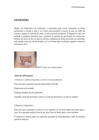 Profª Glenda Agra




2.ILEOSTOMIA



Mudar um dispositivo de ileostomia é necessário para evitar vazamento (a bolsa
geralmente é trocada a cada 2 ou 4 dias), para permitir o exame da pele ao redor do
estoma e ajudar no controle do odor, se isso constituir problema. O dispositivo deve ser
mudado a qualquer momento que o paciente se queixar de queimação ou coceira por
debaixo do disco ou dor na área do estoma; mudanças de rotina deveriam ser realizadas
pela manhã, antes do café da manhã, ou 2 ou 4 horas após a refeição, quando o intestino
está menos ativo.




                             FONTE: http://www.abraso.org.br



Ações de enfermagem

1.Promover o conforto do paciente e envolve-lo no procedimento.

Faça com que o paciente assuma uma posição relaxada.

Proporcione privacidade.

Explique detalhes do procedimento.

Exponha a área da ileostomia; remova o cinto da ileostomia ( se estiver usando)



2.Remova o dispositivo.

Faça com que o paciente se sente no vaso sanitário ou em uma cadeira de frente para o
vaso. Se o paciente preferir ficar de pé, deve ficar de frente para o vaso sanitário.

O dispositivo (bolsa) pode ser removido puxando-se delicadamente a pele de maneira
oposta ao adesivo.
 