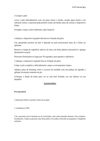 Profª Glenda Agra



3.Limpar a pele:

Lavar a pele delicadamente com um pano macio e úmido, usando água morna e um
sabonete neutro; o paciente pode preferir tomar um banho antes de colocar o dispositivo
limpo.

Enxágüe e seque a pele totalmente, após limpa-la.



4.Aplicar o dispositivo (quando não houver irritação da pele):

Um apropriado protetor de pele é aplicado na pele periostomal antes de a bolsa ser
aplicada.

Remova a tampa da superfície adesiva do disco da bolsa plástica descartável e aplique
diretamente na pele.

Pressione firmemente no lugar por 30 segundos, para garantir a aderência.

5.Aplique o dispositivo (quando houver irritação da pele):

Limpe a pele completa e delicadamente; seque-a com pequenos toques.

Aplique spray de Kenalog; retire o excesso de umidade com um pedaço de algodão e
aplique levemente nistatina em pó.

6.Cheque o fundo da bolsa para ver se está bem fechada; use um elástico ou um
pregador.

                                        ILEOSTOMIA



Pré-operatório



1.Reposição hídrica e protéica antes da cirurgia.



2. Antibiótcos CPM



3.Se o paciente estiver fazendo uso de corticóides, estes serão mantidos durante a fase cirúrgica.
Geralmente, é dada ao paciente uma dieta pobre em resíduo oferecida em pequenas e freqüentes
refeições.
 