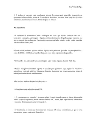 Profª Glenda Agra



4. O abdome é marcado para a coloração correta do estoma pelo cirurgião, geralmente no
quadrante inferior direito, cerca de 5 cm abaixo da cintura, em uma área longe de cicatrizes
anteriores, proeminências ósseas, dobras de pele ou fístulas.



Pós-operatório



5.A ileostomia é monitorizada para a drenagem das fezes, que deveria começar cerca de 72
horas após a cirurgia. A drenagem é líquido contínuo do intestino delgado, porque o estoma não
tem o controle dos esfíncteres. Os conteúdos drenam na bolsa plástica e são, então, mantidos
fora do contato com a pele.



6.Como esses pacientes perdem muitos líquidos nos primeiros períodos de pós-operatório (
cerca de 1.000 a 2.000 ml de líquidos/dia), com isso, sódio e potássio são perdidos.



7.Os líquidos são dados endovenosamente para repor perdas líquidas durante 4 a 5 dias.



8.Sucção nasogástrica também é parte do cuidado pós-operatório, cujo objetivo é prevenir o
acúmulo do conteúdo gástrico. Náuseas e distensão abdominal são observadas como sinais de
obstrução e são relatadas imediatamente.



9.Encorajar o paciente à deambulação precoce.



10.Analgésicos são administrados CPM.



11.O estoma deve ser checado 3 semanas após a cirurgia, quando passar o edema. O tamanho
final e o tipo de dispositivo podem ser selecionados em 3 meses, após o paciente ter estabilizado
e o estoma diminuído para uma forma estável.



12. Geralmente, o estoma da ileostomia tem cerca de 2,5 cm de comprimento, o que o torna
conveniente para o encaixe do dispositivo.
 