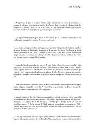 Profª Glenda Agra




13.A escoriação da pele ao redor do estoma, reação alérgica ao dispositivo da ostomia ou ao
protetor da pele ou à pasta; irritação química do efluente; dano mecânico devido à remoção dos
dispositivo; e possível infecção. Se a irritação e o crescimento de fermentação estiverem
presentes, nistatina em pó é aplicada levemente na pele periostomal.



14.Um agendamento regular para trocar a bolsa antes que o vazamento ocorra precisa ser
estabelecido para aqueles com uma ileostomia tradicional.



15.O período de tempo durante o qual a pessoa pode manter o dispositivo fechado na superfície
do corpo depende da localização do estoma e da estrutura do corpo. Geralmente, o tempo
normal de usá-lo é de 5 a 7 dias. O dispositivo é esvaziado a cada 4 ou 6 horas, ou ao mesmo
tempo em que o paciente esvazia a bexiga. Um tubo de esvaziamento no fundo do dispositivo
está fechado com clipe especial feito para isso.



16.Muitas bolsas são descartáveis e à prova de mau cheiro. Alimentos como espinafre e salsa
agem como desodorantes no trato intestinal; alimentos que causam odor incluem: repolho,
cebola e peixe. Tabletes de subcarbonato de bismuto, que podem ser prescritos e tomados por
via oral 3 ou 4 vezes ao dia, são eficazes na redução do odor. Um espessante de fezes, como o
difenoxilato (Lomotil), também pode ser prescrito para ser tomado VO e ajudar no controle da
dor.



17.Para uma ileostomia continente (bolsa de Kock), um cateter é inserido no reservatório para
drenar o líquido e irrigado 1 x ao dia. A bolsa não é necessária; em vez disso, a maioria dos
pacientes usa um pequeno curativo sobre a abertura.



18.Quando a descarga das fezes é espessa, água pode ser injetada através do cateter para soltá-
las e amolecê-las. A consistência do efluente é afetada pela ingesta de alimentos. Inicialmente, a
drenagem é de apenas 60 a 80 ml, mas, à medida que o tempo passa, ela aumenta
significativamente. A bolsa interna de Kock esticará, acomodando, eventualmente, 500 a
1000ml. O paciente se guia pela sensação de pressão na bolsa para determinar com que
freqüência ela deve ser esvaziada.



19.Uma dieta com pouco resíduo é seguida pelas primeiras 6 ou 8 semanas. Frutas espremidas e
legumes e fontes de vitaminas A e C são dados. Mais tarde haverá poucas restrições dietéticas,
 