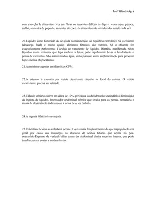 Profª Glenda Agra



com exceção de alimentos ricos em fibras ou sementes difíceis de digerir, como aipo, pipoca,
milho, sementes de papoula, sementes de coco. Os alimentos são introduzidos um de cada vez.



20.Líquidos como Gatorade são de ajuda na manutenção do equilíbrio eletrolítico. Se o efluente
(descarga fecal) é muito agudo, alimentos fibrosos são restritos. Se o efluente for
excessivamente periostomal é devida ao vazamento de líquidos. Diarréia, manifestada pelos
líquidos muito irritantes que logo enchem a bolsa, pode rapidamente levar a desidratação e
perda de eletrólitos. São administrados água, sódio,potássio como suplementação para prevenir
hipovolemia e hipocalemia.

21.Administrar agentes antidiarréicos CPM.



22.A estenose é causada por tecido cicatrizante circular no local do estoma. O tecido
cicatrizante precisa ser retirado.



23.Cálculo urinário ocorre em cerca de 10%, por causa da desidratação secundária à diminuição
da ingesta de líquidos. Intensa dor abdominal inferior que irradia para as pernas, hematúria e
sinais de desidratação indicam que a urina deve ser colhida.



24.A ingesta hídrida é encorajada.



25.Colelitíase devido ao colesterol ocorre 3 vezes mais freqüentemente do que na população em
geral por causa das mudanças na absorção de ácidos biliares que ocorre no pós-
operatório.Espasmo de vesícula biliar causa dor abdominal direita superior intensa, que pode
irradiar para as costas e ombro direito.
 