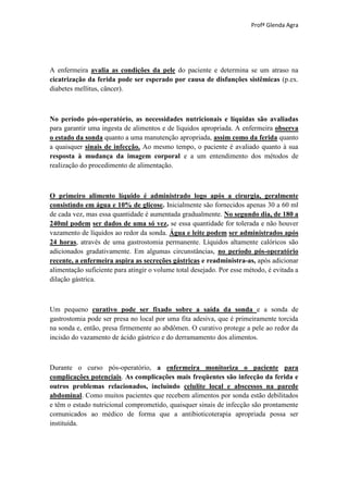 Profª Glenda Agra




A enfermeira avalia as condições da pele do paciente e determina se um atraso na
cicatrização da ferida pode ser esperado por causa de disfunções sistêmicas (p.ex.
diabetes mellitus, câncer).



No período pós-operatório, as necessidades nutricionais e líquidas são avaliadas
para garantir uma ingesta de alimentos e de líquidos apropriada. A enfermeira observa
o estado da sonda quanto a uma manutenção apropriada, assim como da ferida quanto
a quaisquer sinais de infecção. Ao mesmo tempo, o paciente é avaliado quanto à sua
resposta à mudança da imagem corporal e a um entendimento dos métodos de
realização do procedimento de alimentação.



O primeiro alimento líquido é administrado logo após a cirurgia, geralmente
consistindo em água e 10% de glicose. Inicialmente são fornecidos apenas 30 a 60 ml
de cada vez, mas essa quantidade é aumentada gradualmente. No segundo dia, de 180 a
240ml podem ser dados de uma só vez, se essa quantidade for tolerada e não houver
vazamento de líquidos ao redor da sonda. Água e leite podem ser administrados após
24 horas, através de uma gastrostomia permanente. Líquidos altamente calóricos são
adicionados gradativamente. Em algumas circunstâncias, no período pós-operatório
recente, a enfermeira aspira as secreções gástricas e readministra-as, após adicionar
alimentação suficiente para atingir o volume total desejado. Por esse método, é evitada a
dilação gástrica.



Um pequeno curativo pode ser fixado sobre a saída da sonda e a sonda de
gastrostomia pode ser presa no local por uma fita adesiva, que é primeiramente torcida
na sonda e, então, presa firmemente ao abdômen. O curativo protege a pele ao redor da
incisão do vazamento de ácido gástrico e do derramamento dos alimentos.



Durante o curso pós-operatório, a enfermeira monitoriza o paciente para
complicações potenciais. As complicações mais freqüentes são infecção da ferida e
outros problemas relacionados, incluindo celulite local e abscessos na parede
abdominal. Como muitos pacientes que recebem alimentos por sonda estão debilitados
e têm o estado nutricional comprometido, quaisquer sinais de infecção são prontamente
comunicados ao médico de forma que a antibioticoterapia apropriada possa ser
instituída.
 