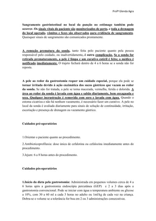 Profª Glenda Agra



Sangramento gastrintestinal no local da punção no estômago também pode
ocorrer. Os sinais vitais do paciente são monitorizados de perto, e toda a drenagem
do local operado, vômitos e fezes são observados para evidência de sangramento.
Quaisquer sinais de sangramento são comunicados prontamente.



A remoção prematura da sonda, tanto feita pelo paciente quanto pela pessoa
responsável pelo cuidado, ou inadvertidamente, é outra complicação. Se a sonda for
retirada prematuramente, a pele é limpa e um curativo estéril é feito; o médico é
notificado imediatamente. O trajeto fechará dentro de 4 a 6 horas se a sonda não for
reposta.



A pele ao redor da gastrostomia requer um cuidado especial, porque ela pode se
tornar irritada devido à ação enzimática dos sucos gástricos que vazam ao redor
da sonda. Se não for tratada, a pele se torna macerada, vermelha, ferida e dolorida. A
área ao redor da sonda é lavada com água e sabão diariamente, bem enxaguada e
seca. Qualquer incrustração é removida com soro e lavada com água. Quando o
estoma cicatriza e não há nenhum vazamento, é necessário fazer um curativo. A pele no
local da sonda é avaliada diariamente para sinais de solução de continuidade, irritação,
escoriação e presença de drenagem ou vazamento gástrico.



Cuidados pré-operatórios



1.Orientar o paciente quanto ao procedimento.

2.Antibioticoprofilaxia: dose única de cefalotina ou cefalozina imediatamente antes do
procedimento.

3.Jejum: 6 a 8 horas antes do procedimento.



Cuidados pós-operatórios



1.Início da dieta pela gastrostomia: Administrada em pequenos volumes cerca de 4 a
6 horas após a gastrostomia endoscópia percutânea (GEP) e 2 a 3 dias após a
gastrostomia convencional. Pode se iniciar com água a temperatura ambiente ou glicose
a 10%, com 30 a 60 ml a cada 3 horas no adulto ou 1ml/kg de cada vez na criança.
Dobra-se o volume se a tolerância for boa em 2 ou 3 administrações consecutivas.
 