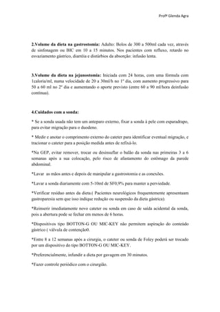Profª Glenda Agra




2.Volume da dieta na gastrostomia: Adulto: Bolos de 300 a 500ml cada vez, através
de sinfonagem ou BIC em 10 a 15 minutos. Nos pacientes com refluxo, retardo no
esvaziamento gástrico, diarréia e distúrbios da absorção: infusão lenta.



3.Volume da dieta na jejunostomia: Iniciada com 24 horas, com uma fórmula com
1caloria/ml, numa velocidade de 20 a 30ml/h no 1º dia, com aumento progressivo para
50 a 60 ml no 2º dia e aumentando o aporte previsto (entre 60 a 90 ml/hora deinfusão
contínua).



4.Cuidados com a sonda:

* Se a sonda usada não tem um anteparo externo, fixar a sonda à pele com esparadrapo,
para evitar migração para o duodeno.

* Medir e anotar o comprimento externo do cateter para identificar eventual migração, e
tracionar o cateter para a posição medida antes de refixá-lo.

*Na GEP, evitar remover, trocar ou desinsuflar o balão da sonda nas primeiras 3 a 6
semanas após a sua colocação, pelo risco de afastamento do estômago da parede
abdominal.

*Lavar as mãos antes e depois de manipular a gastrostomia e as conexões.

*Lavar a sonda diariamente com 5-10ml de SF0,9% para manter a perviedade.

*Verificar resíduo antes da dieta.( Pacientes neurológicos frequentemente apresentaam
gastroparesia sem que isso indique redução ou suspensão da dieta gástrica).

*Reinserir imediatamente novo cateter ou sonda em caso de saída acidental da sonda,
pois a abertura pode se fechar em menos de 6 horas.

*Dispositivos tipo BOTTON-G OU MIC-KEY não permitem aspiração do conteúdo
gástrico ( válvula de contenção0.

*Entre 8 a 12 semanas após a cirurgia, o cateter ou sonda de Foley poderá ser trocado
por um dispositivo do tipo BOTTON-G OU MIC-KEY.

*Preferencialmente, infundir a dieta por gavagem em 30 minutos.

*Fazer controle periódico com o cirurgião.
 