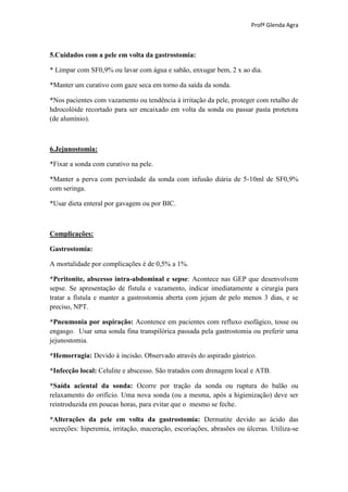 Profª Glenda Agra



5.Cuidados com a pele em volta da gastrostomia:

* Limpar com SF0,9% ou lavar com água e sabão, enxugar bem, 2 x ao dia.

*Manter um curativo com gaze seca em torno da saída da sonda.

*Nos pacientes com vazamento ou tendência à irritação da pele, proteger com retalho de
hdrocolóide recortado para ser encaixado em volta da sonda ou passar pasta protetora
(de alumínio).



6.Jejunostomia:

*Fixar a sonda com curativo na pele.

*Manter a perva com perviedade da sonda com infusão diária de 5-10ml de SF0,9%
com seringa.

*Usar dieta enteral por gavagem ou por BIC.



Complicações:

Gastrostomia:

A mortalidade por complicações é de 0,5% a 1%.

*Peritonite, abscesso intra-abdominal e sepse: Acontece nas GEP que desenvolvem
sepse. Se apresentação de fístula e vazamento, indicar imediatamente a cirurgia para
tratar a fístula e manter a gastrostomia aberta com jejum de pelo menos 3 dias, e se
preciso, NPT.

*Pneumonia por aspiração: Acontence em pacientes com refluxo esofágico, tosse ou
engasgo. Usar uma sonda fina transpilórica passada pela gastrostomia ou preferir uma
jejunostomia.

*Hemorragia: Devido à incisão. Observado através do aspirado gástrico.

*Infecção local: Celulite e abscesso. São tratados com drenagem local e ATB.

*Saída aciental da sonda: Ocorre por tração da sonda ou ruptura do balão ou
relaxamento do orifício. Uma nova sonda (ou a mesma, após a higienização) deve ser
reintroduzida em poucas horas, para evitar que o mesmo se feche.

*Alterações da pele em volta da gastrostomia: Dermatite devido ao ácido das
secreções: hiperemia, irritação, maceração, escoriações, abrasões ou úlceras. Utiliza-se
 