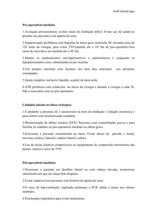 Profª Glenda Agra



Pré-operatório imediato

1.Avaliação pré-anestésica: avaliar sinais de intubação difícil. Evitar uso de sedativos
pesados nos pacientes com apnéia do sono.

2.Heparinização profilática com heparina de baixo peso molecular SC iniciada cerca de
12h antes da cirurgia, para evitar TVP,mantida até o 10º dia de pós-operatório.Nos
casos de risco deve ser mantida até o 30º dia.

3.Manter os medicamentos anti-hipertensivos e antiarritmicos e suspender os
hipoglicemiantes orais, substituindo-os por insulina.

4.Um preparo intestinal com laxantes nos dois dias anteriores            aos pacientes
constipados.

5.Jejum completo, inclusive líquidos, a partir da meia noite.

6.ATB profilaxia com cefalozina no início da cirurgia e durante a cirurgia a cada 2h.
Não é necessário usar no pós-operatório.



Cuidados iniciais no bloco cirúrgico:

1.È prudente a presença de 2 anestesistas na hora da intubação e indução anestésica e
para manter uma monitorização completa.

2.Monitorização do débito urinário (SVF): Pacientes com comorbidades graves e para
facilitar os cuidados no pós-operatório imediato no obeso grave.

3.Posicionar o paciente corretamente na mesa: Evitar úlcera de        pressão e lesões
nervosas (ciático, femoral, cutâneo lateral e ulnar).

4.Uso de meias elásticas compressivas ou equipamento de compressão intermitente das
pernas: reduzir o risco de TVP.



Pós-operatório imediato:

1.Posicionar o paciente em decúbito lateral ou com cabeça elevada, monitorizar
saturimetria até que ele esteja bem desperto.

2.Evitar sedativos nos pacientes com história de apnéia do sono.

3.O risco de hipoventilação, aspiração pulmonar e PCR súbita é maior nos obesos
mórbidos.

4.Fisioterapia respiratória para evitar atelectasias.
 