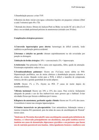 Profª Glenda Agra



5.Deambulação precoce: evitar TVP.

6.Reinínio da dieta: iniciar com água e alimentos líquidos em pequenos volumes (20ml
a cada 5 minutos) após 48 a 72h.

7.Retirada dos drenos: Drenos de Jackson-Pratt ou Blake: no tecido SC até a alta (2 a 6
dias) e na cavidade peritoneal próximo às anastomoses (retirado com 30 dias).



Complicações cirúrgicas precoces:



1.Conversão laparoscópica para aberta: hemorragia de difícil controle, lesão
esplênica ou perfuração gástrica acidental.

2.Seromas e coleções na parede: drenam espontâneamente ou são esvaziadas por
punção ou drenagem.

3.Infecção da ferida cirúrgica: 10% = convencional e 2% = laparoscopia.

4.Atelectasia: Nas primeiras 24h e cursa com taquicardia,, febre, queda da saturação.
Fisioterapia respiratória: reduz o risco.

5.Tromboembolismo pulmonar: Ocorre em 1%.Causa morte súbita no POI.
Heparinização profilática, uso de meias elásticas e deambulação precoce reduzem a
chance do evento. Quando evolui para a PCR, é difícil a manobra de compressão
torácica, devido a grande quantidade de tecido adiposo.

6.IAM: Ocorre 1% a 2%. Ocorre no POI. 2ª causa de morte depois do
tromboembolismo.

7.Hérnia incisional: Ocorre em 10% a 15% dos casos. Para evitá-la: fechamento
adequado da parede e uso de fios inabsorvíveis mais grossos que o habitual. Evitar
atividades físicas que forcem o abdômen por 6 meses.

8.Ruptura da anastomose, peritonite aguda e fístula: Ocorre em 1% a 6% dos casos.
A ocorrência é menor nas cirurgias laparoscópicas.

9.Vômitos incoercíveis no pós-operatório: Usar antieméticos, hidratação venosa e
tiamina (vitamina B1) parenteral, pois há relato de casos de encefalopatia de Wenick1
nesses casos.
1
 Síndrome de Wernicke-Korsakoff é uma encefalopatia causada pela deficiência de
tiamina, e é observada principalmente em alcoólatras, mas pode também ocorrer
também nos casos de desnutrição, hiperemese gravídica e em pacientes que fazem
uso de nutrição parenteral sem tiamina. Afeta igualmente homens e mulheres sem
 