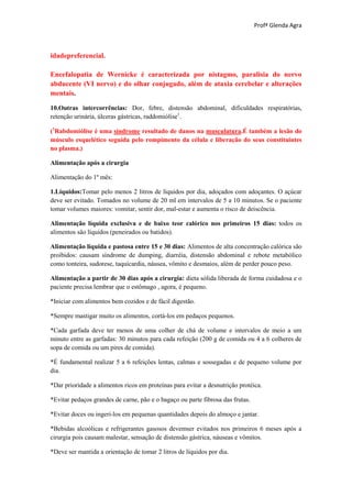 Profª Glenda Agra



idadepreferencial.

Encefalopatia de Wernicke é caracterizada por nistagmo, paralisia do nervo
abducente (VI nervo) e do olhar conjugado, além de ataxia cerebelar e alterações
mentais.

10.Outras intercorrências: Dor, febre, distensão abdominal, dificuldades respiratórias,
retenção urinária, úlceras gástricas, raddomiólise1.

(1Rabdomiólise é uma síndrome resultado de danos na musculatura.É também a lesão do
músculo esquelético seguida pelo rompimento da célula e liberação do seus constituintes
no plasma.)

Alimentação após a cirurgia

Alimentação do 1º mês:

1.Líquidos:Tomar pelo menos 2 litros de líquidos por dia, adoçados com adoçantes. O açúcar
deve ser evitado. Tomados no volume de 20 ml em intervalos de 5 a 10 minutos. Se o paciente
tomar volumes maiores: vomitar, sentir dor, mal-estar e aumenta o risco de deiscência.

Alimentação líquida exclusiva e de baixo teor calórico nos primeiros 15 dias: todos os
alimentos são líquidos (peneirados ou batidos).

Alimentação líquida e pastosa entre 15 e 30 dias: Alimentos de alta concentração calórica são
proibidos: causam síndrome de dumping, diarréia, distensão abdominal e rebote metabólico
como tonteira, sudorese, taquicardia, náusea, vômito e desmaios, além de perder pouco peso.

Alimentação a partir de 30 dias após a cirurgia: dieta sólida liberada de forma cuidadosa e o
paciente precisa lembrar que o estômago , agora, é pequeno.

*Iniciar com alimentos bem cozidos e de fácil digestão.

*Sempre mastigar muito os alimentos, cortá-los em pedaços pequenos.

*Cada garfada deve ter menos de uma colher de chá de volume e intervalos de meio a um
minuto entre as garfadas: 30 minutos para cada refeição (200 g de comida ou 4 a 6 colheres de
sopa de comida ou um pires de comida).

*É fundamental realizar 5 a 6 refeições lentas, calmas e sossegadas e de pequeno volume por
dia.

*Dar prioridade a alimentos ricos em proteínas para evitar a desnutrição protéica.

*Evitar pedaços grandes de carne, pão e o bagaço ou parte fibrosa das frutas.

*Evitar doces ou ingeri-los em pequenas quantidades depois do almoço e jantar.

*Bebidas alcoólicas e refrigerantes gasosos devemser evitados nos primeiros 6 meses após a
cirurgia pois causam malestar, sensação de distensão gástrica, náuseas e vômitos.

*Deve ser mantida a orientação de tomar 2 litros de líquidos por dia.
 