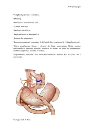 Profª Glenda Agra



Complicações crônicas ou tardias:

*Dumping

*Flatulência e mau-cheiro das fezes

*Vômitos intratáveis

*Distúrbios metabólicos.

*Depressão aguda no pós-operatório.

*Estenose das anastomoses.

*Problemas nutricionais (Anemia por deficiência de ferro ou vitamina B12 e hipoalbuminemia).

*Outras complicações: úlceras e estenoses das bocas anastomóticas, hérnias internas,
deslizamento da bandagem ajustável, deiscência de suturas ou linhas de grampeamento,
colelitíase, impactação alimentar no esôfago.

*Suplementação nutricional: ferro, cálcio,polivitamínicos e vitamina B12 de acordo com a
necessidade.




Gastroplastia Y de Roux
 