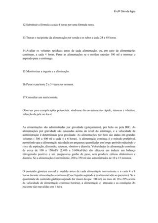 Profª Glenda Agra



12.Substituir a fórmula a cada 4 horas por uma fórmula nova.



13.Trocar o recipiente da alimentação por sonda e os tubos a cada 24 a 48 horas.



14.Avaliar os volumes residuais antes de cada alimentação, ou, em caso de alimentações
contínuas, a cada 4 horas. Parar as alimentações se o resíduo exceder 100 ml e retornar o
aspirado para o estômago.



15.Monitorizar a ingesta e a eliminação.



16.Pesar o paciente 2 a 3 vezes por semana.



17.Consultar um nutricionista.



Observar para complicações potenciais: síndrome do esvaziamento rápido, náuseas e vômitos,
infecção da pele no local.



As alimentações são administradas por gravidade (gotejamento), por bolo ou pela BIC. As
alimentações por gravidade são colocadas acima do nível do estômago, e a velocidade de
administração é determinada pela gravidade. As alimentações por bolo são dadas em grandes
volumes ( 300 a 400 ml a cada 4 a 6 horas). A alimentação contínua é o método preferível,
permitindo que a alimentação seja dada em pequenas quantidades em longo período reduzindo o
risco de aspiração, distensão, náuseas, vômitos e diarréia. Velocidades de alimentação contínua
de cerca de 100 a 150ml/h (2.400 a 3.600cal/dia) são eficazes em induzir um balanço
nitrogenado positivo e um progressivo ganho de peso, sem produzir cólicas abdominais e
diarréia. Se a alimentação é intermitente, 200 a 350 ml são administrados de 10 a 15 minutos.



O conteúdo gástrico enteral é medido antes de cada alimentação intermitente e a cada 4 a 8
horas durante alimentações contínuas (Esse líquido aspirado é readministrado ao paciente). Se a
quantidade do conteúdo gástrico aspirado for maior do que 100 ml ( ou mais de 10 a 20% acima
da velocidade de alimentação contínua horária), a alimentação é atrasada e as condições do
paciente são reavalidas em 1 hora
 