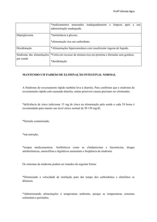 Profª Glenda Agra



                            *medicamentos amassados inadequadamente e limpeza após a sua
                            administração inadequada.

Hiperglicemia               *intolerância à glicose;

                            *alimentação rica em carboidrato.

Desidratação                *Alimentações hiperosmolares com insuficiente ingesta de líquido.

Síndrome das alimentações *Uréia em excesso da mistura rica em proteína e fórmulas sem gordura;
por sonda
                          *desidratação.



    MANTENDO UM PADRÃO DE ELIMINAÇÃO INTESTINAL NORMAL



    A Síndrome do esvaziamento rápido também leva à diarréia. Para confirmar que a síndrome do
    esvaziamento rápido está causando diarréia, outras possíveis causas precisam ser eliminadas:



    *deficiência de zinco (adicionar 15 mg de zinco na alimentação pela sonda a cada 24 horas é
    recomendado para manter um nível sérico normal de 50 150 mg/dl;



    *fórmula contaminada;



    *má nutrição;



    *terapia medicamentosa. Antibióticos como as clindamicinas e lincomicina, drogas
    antidisrítmicas, aminofilina e digitálicos aumentam a freqüência da síndrome.



    Os sintomas da síndrome podem ser tratados da seguinte forma:



    *Diminuindo a velocidade de instilação para dar tempo dos carboidratos e eletrólitos se
    diluírem;



    *Administrando alimentações à temperatura ambiente, porque as temperaturas extremas
    estimulam a peristalse;
 