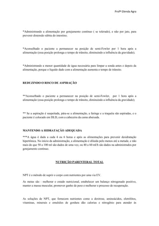 Profª Glenda Agra




*Administrando a alimentação por gotejamento contínuo ( se tolerado), e não por jato, para
prevenir distensão súbita do intestino;



*Aconselhado o paciente a permanecer na posição de semi-Fowler por 1 hora após a
alimentação (essa posição prolonga o tempo de trânsito, diminuindo a influência da gravidade);



*Administrando a menor quantidade de água necessária para limpar a sonda antes e depois da
alimentação, porque o líquido dado com a alimentação aumenta o tempo de trânsito.



REDUZINDO O RISCO DE ASPIRAÇÃO



**Aconselhado o paciente a permanecer na posição de semi-Fowler, por 1 hora após a
alimentação (essa posição prolonga o tempo de trânsito, diminuindo a influência da gravidade);



** Se a aspiração é suspeitada, pára-se a alimentação, a faringe e a traquéia são aspiradas, e o
paciente é colocado em DLD, com a cabeceira da cama abaixada.



MANTENDO A HIDRATAÇÃO ADEQUADA

***A água é dada a cada 4 ou 6 horas e após as alimentações para prevenir desidratação
hipertônica. No início da administração, a alimentação é diluída pelo menos até a metade, e não
mais do que 50 a 100 ml são dados de uma vez, ou 40 a 60 ml/h são dados na administrados por
gotejamento contínuo.



                           NUTRIÇÃO PARENTERAL TOTAL



NPT é o método de suprir o corpo com nutrientes por uma via EV.

As metas são : melhorar o estado nutricional, estabelecer um balanço nitrogenado positivo,
manter a massa muscular, promover ganho de peso e melhorar o processo de recuperação.



As soluções de NPT, que fornecem nutrientes como a dextrose, aminoácidos, eletrólitos,
vitaminas, minerais e emulsões de gordura dão calorias e nitrogênio para atender às
 