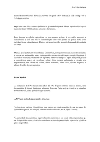 Profª Glenda Agra



necessidades nutricionais diárias do paciente. Em geral, a NPT fornece 30 a 35 kcal/kg e 1,0 a
1,5g/kg de proteína.



O paciente com febre, trauma, queimaduras, grandes cirurgias ou doença hipermetabólica pode
necessitar de até 10.000 calorias adicionais diariamente.



Para fornecer as calorias necessárias em um pequeno volume, é necessário aumentar a
concentração e usar uma via de administração (uma veia grande, de grande fluxo (veia
subclávia)), que irá rapidamente diluir os nutrientes ingeridos a um nível adequado à tolerância
do corpo.



Quando glicose altamente concentrada é administrada, os requerimentos calóricos são satisfeitos
e o corpo usa aminoácidos para a síntese protéica, em vez de usá-los para energia. O potássio é
adicionado à solução para manter um equilíbrio eletrolítico adequado e para transportar glicose
e aminoácidos através da membrana celular. Para prevenir deficiências e atender aos
requerimentos para síntese dos tecidos, outros elementos, como cálcio, fósforo, magnésio e
cloreto de sódio são acrescentados.




INDICAÇÔES



As indicações da NPT incluem um déficit de 10% do peso corpóreo antes da doença, uma
incapacidade de ingerir líquidos ou alimentos dentro de 7 dias após a cirurgia e as situações
hipercatabólicas, como grande infecção ou febre.



A NPT está indicada nas seguintes situações:



*A ingesta do paciente é insuficiente para manter um estado anabólico ( p ex. em casos de
queimaduras graves, má nutrição, síndrome do intestino curto, AIDS, sepse e câncer).



*A capacidade do paciente de ingerir alimento oralmente ou via sonda está comprometida (p.
ex. íleo paralítico, doença de Crohn com obstrução, enterite pós-radiação, hiperêmese gravídica
grave na gravidez).
 