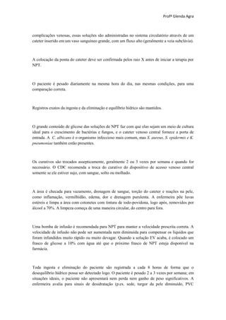 Profª Glenda Agra



complicações venosas, essas soluções são administradas no sistema circulatório através de um
cateter inserido em um vaso sanguíneo grande, com um fluxo alto (geralmente a veia subclávia).



A colocação da ponta do cateter deve ser confirmada pelos raio X antes de iniciar a terapia por
NPT.



O paciente é pesado diariamente na mesma hora do dia, nas mesmas condições, para uma
comparação correta.



Registros exatos da ingesta e da eliminação e equilíbrio hídrico são mantidos.



O grande conteúdo de glicose das soluções de NPT faz com que elas sejam um meio de cultura
ideal para o crescimento de bactérias e fungos, e o cateter venoso central fornece a porta de
entrada. A C. albicans é o organismo infeccioso mais comum, mas S. aureus, S. epidermis e K.
pneumoniae também estão presentes.



Os curativos são trocados assepticamente, geralmente 2 ou 3 vezes por semana e quando for
necessário. O CDC recomenda a troca do curativo do dispositivo de acesso venoso central
somente se ele estiver sujo, com sangue, solto ou molhado.



A área é checada para vazamento, drenagem de sangue, torção do cateter e reações na pele,
como inflamação, vermilhidão, edema, dor e drenagem purulenta. A enfermeira põe luvas
estéreis e limpa a área com cotonetes com tintura de iodo-povidona, logo após, removidos por
álcool a 70%. A limpeza começa de uma maneira circular, do centro para fora.



Uma bomba de infusão é recomendada para NPT para manter a velocidade prescrita correta. A
velocidade de infusão não pode ser aumentada nem diminuída para compensar os líquidos que
foram infundidos muito rápido ou muito devagar. Quando a solução EV acaba, é colocado um
frasco de glicose a 10% com água até que o próximo frasco de NPT esteja disponível na
farmácia.



Toda ingesta e eliminação do paciente são registrada a cada 8 horas de forma que o
desequilíbrio hídrico possa ser detectado logo. O paciente é pesado 2 a 3 vezes por semana; em
situações ideais, o paciente não apresentará nem perda nem ganho de peso significativos. A
enfermeira avalia para sinais de desidratação (p.ex. sede, turgor da pele diminuído, PVC
 