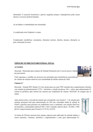 Profª Glenda Agra



diminuída). É essencial monitorizar a glicose sanguínea porque a hiperglicemia pode causar
diurese e excessiva perda de líquidos.



As atividades e a deambulação são estimuladas.



A complicação mais freqüente é a sepse.



Complicações metabólicas: neuropatias, alterações mentais, diarréia, náuseas, alterações na
pele, eliminação de urina.




 TIPOS DE NUTRIÇÃO PARENTERAL TOTAL

 AUTOMIX

 Descrição - Misturador para soluções de Nutrição Parenteral com 6 vias de acesso e infusão
 por gravimetria.

 Total segurança e exatidão nos processos de automação para transferências gravimétricas
 de volumes de soluções nutritivas com sensibilidade de infusão mínima de 10ml.

 Clinimix E*

 Descrição - Solução RTU (Ready To Use), pronto para uso, para TNP contendo dois compartimentos distintos
 com solução de poliaminoácidos 2,75% + eletrólitos e solução de glicose 10% + cálcio, para administração IV
 central ou periférica após mistura dos mesmos por rompimento do sistema “Peel-Seal” de selagem que os
 separa


 Após mistura temos a ativação da solução que corresponde a um sistema 2 : 1 de solução para
 nutrição parenteral total para administração em 24h com velocidade média de infusão de
 83ml/h, específica para pacientes em catabolismo suave a moderado, com solução final livre
 de bissulfitos, osmolaridade (mOsm/l) 920 e 1825; conteúdo calórico (Kcal / 2l) 680 e 1700;
 pH 6,0, respectivamente para Clinimix E 2,75/10 e 4,25/25.


 As bolsas de Clinimix possuem dois equipos especiais para aditivação de emulsão lipídica e
 outros nutrientes, vitaminas, eletrólitos e oligoelementos e outro para administração IV.
 