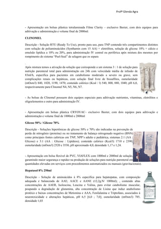 Profª Glenda Agra




- Apresentação em bolsas plástica tetralaminada Filme Clarity – exclusivo Baxter, com dois equipos para
aditivação e administração e volume final de 2000ml.

CLINOMEL

Descrição - Solução RTU (Ready To Use), pronto para uso, para TNP contendo três compartimentos distintos
com solução de poliaminoácidos (Synthamin com 15 AA) + eletrólitos, solução de glicose 10% + cálcio e
emulsão lipídica a 10% ou 20%, para administração IV central ou periférica após mistura dos mesmos por
rompimento do sistema “Peel-Seal” de selagem que os separa

.
Após mistura temos a ativação da solução que corresponde a um sistema 3 : 1 de solução para
nutrição parenteral total para administração em 24h com velocidade média de infusão de
83ml/h, específica para pacientes em catabolismo moderado a severo ou grave, sem
complicações renais ou hepáticas, com solução final livre de bissulfitos, osmolaridade
(mOsm/l) 840, 1020, 1190, 1470; conteúdo calórico (Kcal / l) 540, 800, 880, 1040; pH 6,0,
respectivamente para Clinomel N4, N5, N6, N7.


- As bolsas de Clinomel possuem dois equipos especiais para aditivação nutrientes, vitaminas, eletrólitos e
oligoelementos e outro para administração IV.


- Apresentação em bolsas plástica CRYOVAC– exclusivo Baxter, com dois equipos para aditivação e
administração e volume final de 1000ml e 2000ml

Glicose 50% / Glicose 70%

Descrição - Soluções hipertônicas de glicose 50% e 70% são indicadas na prevenção de
perda de nitrogênio (proteína) ou no tratamento de balanço nitrogenado negativo (BNN)
como principais fontes calóricas em TNP, NPP’s adulto e pediátrica, sistemas 2:1 (AA :
Glicose) e 3:1 (AA : Glicose : Lipídeos); conteúdo calórico (Kcal/l) 1710 e 2390;
osmolaridade (mOsm/l) 2520 e 3530, pH aproximado 4,0, densidade 1,17 e 1,24.


- Apresentação em bolsa flexível de PVC, VIAFLEX com 1000ml e 2000ml de solução,
garantindo maior segurança e rapidez na produção de soluções para nutrição parenteral em
quantidades elevadas em serviços com procedimentos automatizados ou manuais (gravitacionais).

Hepatasol 8% 250ml

Descrição - Solução de aminoácidos à 8% específica para hepatopatas, com composição
adequada e balanceada de AAE; AACE e AANE (12,2g.N/ 1000ml); , contendo altas
concentrações de AAER, Isoleucina, Leucina e Valina, para evitar catabolismo muscular,
poupando a degradação de glutamina, alta concentração de Lisina que induz anabolismo
protéico e baixas concentrações de Metionina e AAA, Fenilalanina e Triptofano, associados à
neurotoxicidade e alterações hepáticas, pH 6,5 [6,0 ; 7,0]; osmolaridade (mOsm/l) 785,
densidade 1,03
 