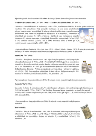 Profª Glenda Agra




.
Apresentação em frascos de vidro com 500ml de solução pronta para aditivação de outros nutrientes.

IVELIP* 10% 500ml / IVELIP* 20% 100ml / IVELIP* 20% 500ml / IVELIP* 20% 1L

Descrição - Emulsão Lipídica de óleo de soja à 10% e 20%, rica fonte de calorias e de ácidos graxos essenciais
(linoléico 54% a-linolênico 8%), contendo fosfatídeos de ovo como emulsificante,
glicerol para garantir a isotonicidade da solução, oleato de sódio como co-emulsionante e
estabilizante, sem alterar as propriedades metabólicas e de tolerância, aumentando a
estabilidade em sistemas 3 : 1 (AA : Glicose : Lipídeos); suas partículas de tamanho
pequeno (<0,3 micron) aumentam a estabilidade da emulsão; osmolaridade (mOsm/l) 265
e 270, conteúdo calórico (Kcal/l) 1100 e 2000; densidade 0,993 e 0,988, pH 8,0,
respectivamente para as soluções à 10% e 20%.


- Apresentação em frascos de vidro com 50ml (10%) e 100ml, 500ml e 1000ml (20%) de solução pronta para
aditivação de outros nutrientes, medicamentos compatíveis ou infusão IV central ou periférica

PRIMENE 10% 250ml

Descrição - Solução de aminoácidos à 10% específica para pediatria, com composição
adequada e balanceada de AAE; AACE e AANE (15g.N/ 1000ml), perfil de aminoácidos
plasmáticos do cordão umbilical; contém Taurina e Cisteína aminoácidos essenciais para
o RN, alta concentração de Lisina que induz anabolismo protéico e baixas concentrações
de Fenilalanina, Tirosina e Prolina, associados à neurotoxicidade e alterações hepáticas,
pH 5,5 [5,0 ; 7,0], favorecendo a solubilidade de íons cálcio e fosfato em soluções 3:1;
ausência de bissulfito; osmolaridade (mOsm/l) 780, densidade 1,02.


Apresentação em frascos de vidro com 250ml de solução pronta para aditivação de outros nutrientes.

Renamin* 6,5% 500ml

Descrição - Solução de aminoácidos à 6,5% específica para nefropatas, oferecendo composição balanceada de
AAE (60%), AANE (33%) e AACE (7%), Histidina, Tirosina e Serina, importantes na insuficiência renal,
evitando desta forma a complementação com AAT padrão a 10%; pH 6 [5,0 ; 7,0]; osmolaridade (mOsm/ l)
600; densidade 1,02.


- Apresentação em frascos de vidro com 500ml de solução pronta para aditivação de outros
nutrientes.

Travasol 10%

Descrição - Solução de aminoácidos à 10%, livre de bissulfito, com composição adequada
e balanceada de AAE; AACE e AANE (16,5g.N/1000ml); pH 6,0 [5,0 ; 7,0], favorecendo
a solubilidade de íons cálcio e fosfato em soluções 3:1, osmolaridade (mOsm/l) 998,
densidade 1,03.
 