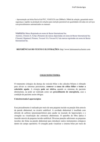 Profª Glenda Agra




 - Apresentação em bolsa flexível de PVC, VIAFLEX com 2000ml e 500ml de solução, garantindo maior
 segurança e rapidez na produção de soluções para nutrição parenteral em quantidades elevadas em serviços
 com procedimentos automatizados ou manuais

 .

 VIAFLEX é Marca Registrada em nome de Baxter International Inc.
 Automix, Clinimix E, Ivelip e Renamin são marcas depositadas em nome de Baxter International Inc.
 Clinomel, Hepatasol, Primene, Travasol 10 e Travasol 8,5 são marcas registradas em nome de Baxter
 International Inc.



     REFERÊNCIAS DO TEXTO E ILUSTRAÇÕES: http://www.latinoamerica.baxter.com




                                COLECISTECTOMIA



O tratamento cirúrgico da doença da vesícula biliar e dos cálculos biliares é efetuado
para aliviar os sintomas persistentes, remover a causa da cólica biliar e tratar a
colecistite aguda. A cirurgia pode ser eletiva, quando os sintomas do paciente
diminuíram, ou pode ser realizada como um procedimento de emergência, caso a
condição do paciente assim obrigue.

Colecistectomia Laparoscópica



Esse procedimento é realizado por meio de uma pequena incisão ou punção feita através
da parede abdominal, na cicatriz umbilical. A cavidade abdominal é insuflada com
dióxido de carbono (pneumoperitônio) para ajudar na inserção do laparoscópio e o
cirurgião na visualização das estruturas abdominais. O aparelho de fibra óptica é
inserido através da pequena incisão umbilical. Diversas punções adicionais ou pequenas
incisões são feitas na parede abdominal para introduzir outros instrumentos cirúrgicos
dentro do campo operatório. O cirurgião pode visualizar o sistema biliar por meio do
 