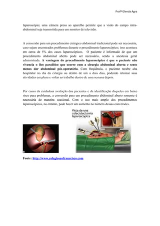 Profª Glenda Agra



laparoscópio; uma câmera presa ao aparelho permite que a visão do campo intra-
abdominal seja transmitida para um monitor de televisão.



A conversão para um procedimento cirúrgico abdominal tradicional pode ser necessária,
caso sejam encontrados problemas durante o procedimento laparoscópico; isso acontece
em cerca de 5% dos casos laparoscópicos. O paciente é informado de que um
procedimento abdominal aberto pode ser necessário, sendo a anestesia geral
administrada. A vantagem do procedimento laparoscópico é que o paciente não
vivencia o íleo paralítico que ocorre com a cirurgia abdominal aberta e sente
menos dor abdominal pós-operatória. Com freqüência, o paciente recebe alta
hospitalar no dia da cirurgia ou dentro de um a dois dias, podendo retomar suas
atividades em plena e voltar ao trabalho dentro de uma semana depois.



Por causa da cuidadosa avaliação dos pacientes e da identificação daqueles em baixo
risco para problemas, a conversão para um procedimento abdominal aberto somente é
necessária de maneira ocasional. Com o uso mais amplo dos procedimentos
laparoscópicos, no entanto, pode haver um aumento no número dessas conversões.




Fonte: http://www.colegiosaofranscisco.com
 