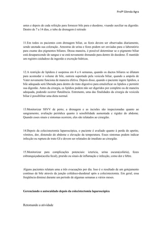Profª Glenda Agra



antes e depois de cada refeição para fornecer bile para o duodeno, visando auxiliar na digestão.
Dentro de 7 a 14 dias, o tubo de drenagem é retirado



11.Em todos os pacientes com drenagem biliar, as fezes devem ser observadas diariamente,
sendo anotada sua coloração. Amostras de urina e fezes podem ser enviadas para o laboratório
para exame dos pigmentos biliares. Dessa maneira, é possível determinar se o pigmento biliar
está desaparecendo do sangue e se está novamente drenando para dentro do duodeno. É mantido
um registro cuidadoso da ingestão e excreção hídricas.



12.A restrição de lipídeos é suspensa em 4 a 6 semanas, quando os ductos biliares se dilatam
para acomodar o volume de bile, outrora suportado pela vesícula biliar, quando a ampola de
Vater novamente funciona de maneira efetiva. Depois disso, quando o paciente ingere lipídios, a
bile adequada será liberada para dentro do trato digestivo para emulsificar os lipídios e permitir
sua digestão. Antes da cirurgia, os lipídios podem não ser digeridos por completo ou de maneira
adequada, podendo ocorrer flatulência. Entretanto, uma das finalidades da cirurgia da vesícula
biliar é possibilitar uma dieta normal.



13.Monitorizar SSVV de perto; a drenagem e as incisões são inspecionadas quanto ao
sangramento; avaliação periódica quanto à sensibilidade aumentada e rigidez do abdome.
Quando esses sinais e sintomas ocorrem, eles são relatados ao cirurgião.



14.Depois da colecistectomia laparoscópica, o paciente é avaliado quanto à perda do apetite,
vômitos, dor, distensão do abdome e elevação da temperatura. Esses sintomas podem indicar
infecção ou ruptura do trato GI e devem ser relatados de imediato ao cirurgião.



15.Monitorizar para complicações potenciais: icterícia, urina escura(colúria), fezes
esbranquiçadas(acolia fecal), prurido ou sinais de inflamação e infecção, como dor e febre.



Alguns pacientes relatam uma a três evacuações por dia. Isso é o resultado de um gotejamento
contínuo de bile através da junção colédoco-duodenal após a colecistectomia. Em geral, essa
freqüência diminui durante um período de algumas semanas a vários meses.



Gerenciando o autocuidado depois da colecistectomia laparoscópica



Retomando a atividade
 
