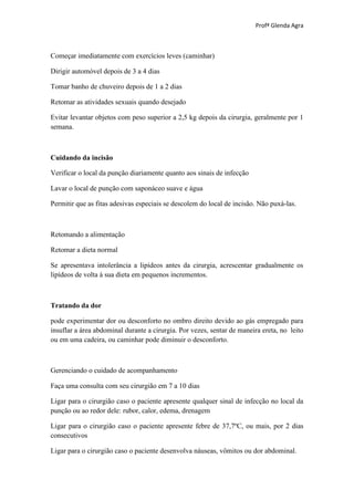 Profª Glenda Agra



Começar imediatamente com exercícios leves (caminhar)

Dirigir automóvel depois de 3 a 4 dias

Tomar banho de chuveiro depois de 1 a 2 dias

Retomar as atividades sexuais quando desejado

Evitar levantar objetos com peso superior a 2,5 kg depois da cirurgia, geralmente por 1
semana.



Cuidando da incisão

Verificar o local da punção diariamente quanto aos sinais de infecção

Lavar o local de punção com saponáceo suave e água

Permitir que as fitas adesivas especiais se descolem do local de incisão. Não puxá-las.



Retomando a alimentação

Retomar a dieta normal

Se apresentava intolerância a lipídeos antes da cirurgia, acrescentar gradualmente os
lipídeos de volta à sua dieta em pequenos incrementos.



Tratando da dor

pode experimentar dor ou desconforto no ombro direito devido ao gás empregado para
insuflar a área abdominal durante a cirurgia. Por vezes, sentar de maneira ereta, no leito
ou em uma cadeira, ou caminhar pode diminuir o desconforto.



Gerenciando o cuidado de acompanhamento

Faça uma consulta com seu cirurgião em 7 a 10 dias

Ligar para o cirurgião caso o paciente apresente qualquer sinal de infecção no local da
punção ou ao redor dele: rubor, calor, edema, drenagem

Ligar para o cirurgião caso o paciente apresente febre de 37,7ºC, ou mais, por 2 dias
consecutivos

Ligar para o cirurgião caso o paciente desenvolva náuseas, vômitos ou dor abdominal.
 