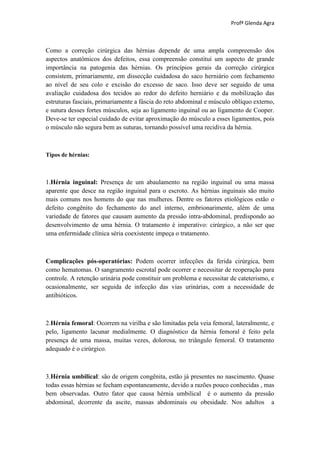 Profª Glenda Agra



Como a correção cirúrgica das hérnias depende de uma ampla compreensão dos
aspectos anatômicos dos defeitos, essa compreensão constitui um aspecto de grande
importância na patogenia das hérnias. Os princípios gerais da correção cirúrgica
consistem, primariamente, em dissecção cuidadosa do saco herniário com fechamento
ao nível de seu colo e excisão do excesso de saco. Isso deve ser seguido de uma
avaliação cuidadosa dos tecidos ao redor do defeito herniário e da mobilização das
estruturas fasciais, primariamente a fáscia do reto abdominal e músculo oblíquo externo,
e sutura desses fortes músculos, seja ao ligamento inguinal ou ao ligamento de Cooper.
Deve-se ter especial cuidado de evitar aproximação do músculo a esses ligamentos, pois
o músculo não segura bem as suturas, tornando possível uma recidiva da hérnia.



Tipos de hérnias:



1.Hérnia inguinal: Presença de um abaulamento na região inguinal ou uma massa
aparente que desce na região inguinal para o escroto. As hérnias inguinais são muito
mais comuns nos homens do que nas mulheres. Dentre os fatores etiológicos estão o
defeito congênito do fechamento do anel interno, embrionarimente, além de uma
variedade de fatores que causam aumento da pressão intra-abdominal, predispondo ao
desenvolvimento de uma hérnia. O tratamento é imperativo: cirúrgico, a não ser que
uma enfermidade clínica séria coexistente impeça o tratamento.



Complicações pós-operatórias: Podem ocorrer infecções da ferida cirúrgica, bem
como hematomas. O sangramento escrotal pode ocorrer e necessitar de reoperação para
controle. A retenção urinária pode constituir um problema e necessitar de cateterismo, e
ocasionalmente, ser seguida de infecção das vias urinárias, com a necessidade de
antibióticos.



2.Hérnia femoral: Ocorrem na virilha e são limitadas pela veia femoral, lateralmente, e
pelo, ligamento lacunar medialmente. O diagnóstico da hérnia femoral é feito pela
presença de uma massa, muitas vezes, dolorosa, no triângulo femoral. O tratamento
adequado é o cirúrgico.



3.Hérnia umbilical: são de origem congênita, estão já presentes no nascimento. Quase
todas essas hérnias se fecham espontaneamente, devido a razões pouco conhecidas , mas
bem observadas. Outro fator que causa hérnia umbilical é o aumento da pressão
abdominal, dcorrente da ascite, massas abdominais ou obesidade. Nos adultos a
 