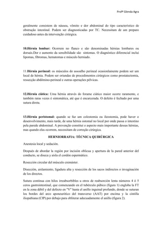 Profª Glenda Agra



geralmente consistem de náusea, vômito e dor abdominal do tipo característico de
obstrução intestinal. Podem ser diagnosticadas por TC. Necessitam de um preparo
cuidadoso antes da intervenção cirúrgica.



10.Hérnia lombar: Ocorrem no flanco e são denominadas hérnias lombares ou
dorsais.Dor e aumento da sensibilidade são sintomas. O diagnóstico diferencial inclui
lipomas, fibromas, hematomas e músculo herniado.



11.Hérnia perineal: os músculos do assoalho perineal ocasionlamente podem ser um
local de hérnia. Podem ser oriundas de procedimentos cirúrgicos como prostatectomia,
ressecção abdômino-perineal e outras operações pélvicas.



12.Hérnia ciática: Uma hérnia através do forame ciático maior ocorre raramente, e
também raras vezes é sintomática, até que é encarcerada. O defeito é fechado por uma
sutura direta.



13.Hérnia peristomal: quando se faz um colostomia ou ileostomia, pode haver o
desenvolvimento, mais tarde, de uma hérnia ostomal no local por onde passa o intestino
pela parede abdominal. A prevenção constitui o aspecto mais importante dessas hérnias,
mas quando elas ocorrem, necessitam de correção cirúrgica.

                   HERNIORRAFIA: TÉCNICA QUIRÚRGICA

Anestesia local y sedación.

Después de abordar la región por incisión oblicua y apertura de la pared anterior del
conducto, se diseca y aísla el cordón espermático.

Resección circular del músculo cremáster.

Disección, aislamiento, ligadura alta y resección de los sacos indirectos o invaginación
de los directos.

Sutura continua con hilos irreabsorbibles u otros de reabsorción lenta números 4 ó 5
ceros gastrointestinal, que comenzando en el tubérculo púbico (figura 1) engloba la FT
en la zona débil y del defecto en "V" hasta el anillo inguinal profundo, donde se suturan
los bordes del arco aponeurótico del transverso (AAT) por encima y la cintilla
iliopubiana (CIP) por debajo para obliterar adecuadamente el anillo (figura 2).
 