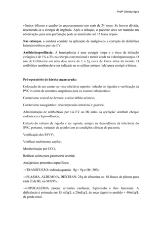 Profª Glenda Agra



vômitos biliosos e quadro de encarceramento por mais de 24 horas. Se houver dúvida,
recomenda-se a cirurgia de urgência. Após a redução, o paciente deve ser mantido em
observação, pois uma perfuração pode se manifestar até 72 horas depois.

Nas crianças, a conduta consiste na aplicação de analgésicos e correção de distúrbios
hidroeletrolíticos por via EV.

Antibioticoprofilaxia: A hernioplastia é uma cirurgia limpa e o risco de infecção
cirúrgica é de 1% a 2% na cirurgia convencional e menor ainda na videolaparoscopia. O
uso de Cefalozina em uma dose única de 1 a 2g cerca de 1hora antes da incisão. O
antibiótico também deve ser indicado ao se utilizar prótese (tela) para corrigir a hérnia.



Pré-operatório de hérnia encarcerada:

Colocação de um cateter na veia subclávia superior: infusão de líquidos e verificação da
PVC e coleta de amostras sanguíneas para os exames laboratoriais;

Cateterismo vesical de demora: avaliar débito urinário;

Cateterismo nasogástrico: descompressão intestinal e gástrica;

Administração de antibióticos por via EV ou IM antes da operação: combate choque
endotóxico e hipovolêmico;

Cálculo do volume de líquido a ser reposto, sempre na dependência da tolerância do
SVC, portanto, variando de acordo com as condições clínicas do paciente;

Verificação dos SSVV;

Verificar enchimento capilar;

Monitorização por ECG;

Realizar coleta para gasometria arterial;

Analgésicos prescritos específicos;

→TRANSFUSÃO: indicada quando Hg < 9g e Ht< 30%;

→PLASMA, ALBUMINA, DEXTRAN: 25g de albumina ou 01 frasco de plasma para
cada 2l de RL ou SF0,9%.

→HIPOCALEMIA produz arritmias cardíacas, hipotensão e íleo funcional. A
deficiência é estimada em 15 mEq/L a 20mEq/L de suco digestivo perdido + 40mEq/L
de perda renal.
 