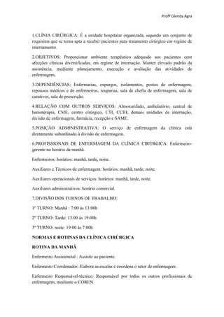 Profª Glenda Agra



1.CLÍNIA CIRÚRGICA: É a unidade hospitalar organizada, segundo um conjunto de
requisitos que se torna apta a receber pacientes para tratamento cirúrgico em regime de
internamento.

2.OBJETIVOS: Proporcionar ambiente terapêutico adequado aos pacientes com
afecções clínicas diversificadas, em regime de internação. Manter elevado padrão da
assistência, mediante planejamento, execução e avaliação das atividades de
enfermagem.

3.DEPENDÊNCIAS: Enfermarias, expurgos, isolamentos, postos de enfermagem,
repousos médicos e de enfermeiros, rouparias, sala de chefia de enfermagem, sala de
curativos, sala de prescrição.

4.RELAÇÃO COM OUTROS SERVIÇOS: Almoxarifado, ambulatório, central de
hemoterapia, CME, centro cirúrgico, CTI, CCIH, demais unidades de internação,
divisão de enfermagem, farmácia, recepção e SAME.

5.POSIÇÃO ADMINISTRATIVA: O serviço de enfermagem da clínica está
diretamente subordinado à divisão de enfermagem.

6.PROFISSIONAIS DE ENFERMAGEM DA CLÍNICA CIRÚRGICA: Enfermeiro-
gerente no horário da manhã.

Enfermeiros: horários: manhã, tarde, noite.

Auxiliares e Técnicos de enfermagem: horários: manhã, tarde, noite.

Auxiliares operacionais de serviços: horários: manhã, tarde, noite.

Auxiliares administrativos: horário comercial.

7.DIVISÃO DOS TURNOS DE TRABALHO:

1º TURNO: Manhã : 7:00 às 13:00h

2º TURNO: Tarde: 13:00 às 19:00h

3º TURNO: noite: 19:00 às 7:00h

NORMAS E ROTINAS DA CLÍNICA CIRÚRGICA

ROTINA DA MANHÃ

Enfermeiro Assistencial : Assistir ao paciente.

Enfermeiro Coordenador: Elabora as escalas e coordena o setor de enfermagem.

Enfermeiro Responsável-técnico: Responsável por todos os outros profissionais de
enfermagem, mediante o COREN.
 