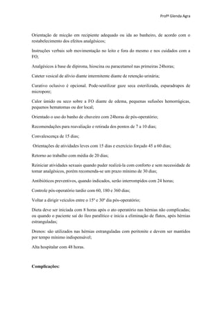 Profª Glenda Agra



Orientação de micção em recipiente adequado ou ida ao banheiro, de acordo com o
restabelecimento dos efeitos analgésicos;

Instruções verbais sob movimentação no leito e fora do mesmo e nos cuidados com a
FO;

Analgésicos à base de dipirona, hioscina ou paracetamol nas primeiras 24horas;

Cateter vesical de alívio diante intermitente diante de retenção urinária;

Curativo oclusivo é opcional. Pode-seutilizar gaze seca esterilizada, esparadrapos de
micropore;

Calor úmido ou seco sobre a FO diante de edema, pequenas sufusões hemorrágicas,
pequenos hematomas ou dor local;

Orientado o uso do banho de chuveiro com 24horas de pós-operatório;

Recomendações para reavaliação e retirada dos pontos de 7 a 10 dias;

Convalescença de 15 dias;

Orientações de atividades leves com 15 dias e exercício forçado 45 a 60 dias;

Retorno ao trabalho com média de 20 dias;

Reiniciar atividades sexuais quando puder realizá-la com conforto e sem necessidade de
tomar analgésicos, porém recomenda-se um prazo mínimo de 30 dias;

Antibióticos preventivos, quando indicados, serão interrompidos com 24 horas;

Controle pós-operatório tardio com 60, 180 e 360 dias;

Voltar a dirigir veículos entre o 15º e 30º dia pós-operatório;

Dieta deve ser iniciada com 8 horas após o ato operatório nas hérnias não complicadas;
ou quando o paciente saí do íleo paralítico e inicia a eliminação de flatos, após hérnias
estranguladas;

Drenos: são utilizados nas hérnias estranguladas com peritonite e devem ser mantidos
por tempo mínimo indispensável;

Alta hospitalar com 48 horas.



Complicações:
 